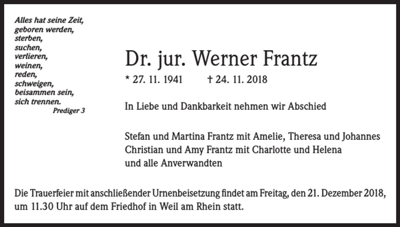<p>Alles hat seine Zeit,<br />geboren werden,<br />sterben,<br />suchen,<br />verlieren,<br />weinen,<br />reden,<br />schweigen,<br />beisammen sein,<br />sich trennen.</p><p>Prediger 3</p><p>Dr. jur. Werner Frantz<br />* 27. 11. 1941</p><p>† 24. 11. 2018</p><p>In Liebe und Dankbarkeit nehmen wir Abschied<br />Stefan und Martina Frantz mit Amelie, Theresa und Johannes<br />Christian und Amy Frantz mit Charlotte und Helena<br />und alle Anverwandten</p><p>Die Trauerfeier mit anschließender Urnenbeisetzung findet am Freitag, den 21. Dezember 2018,<br />um 11.30 Uhr auf dem Friedhof in Weil am Rhein statt.</p>