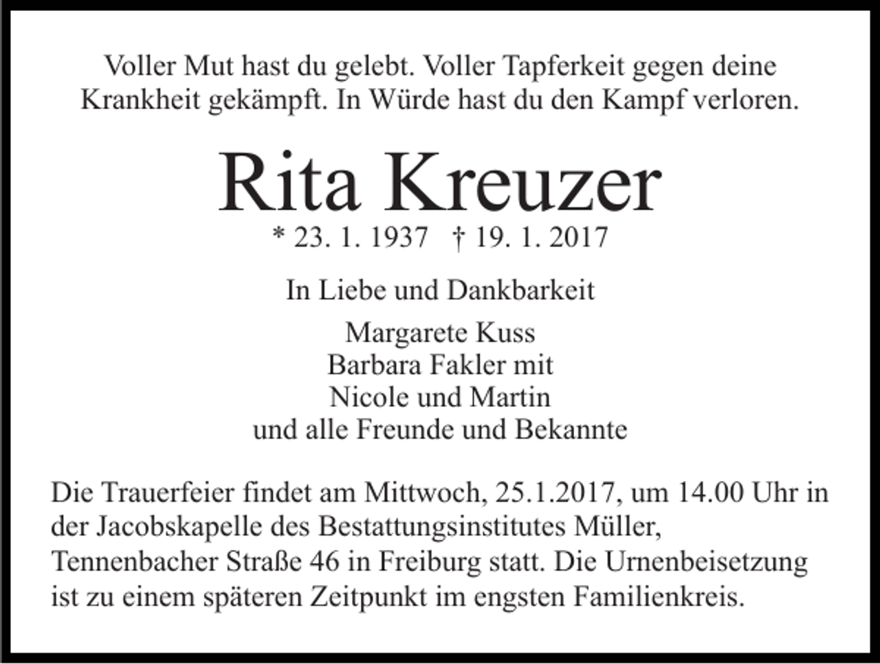 <p>Voller Mut hast du gelebt. Voller Tapferkeit gegen deine<br />Krankheit gekämpft. In Würde hast du den Kampf verloren.</p><p>Rita Kreuzer<br />* 23. 1. 1937 † 19. 1. 2017</p><p>In Liebe und Dankbarkeit<br />Margarete Kuss<br />Barbara Fakler mit<br />Nicole und Martin<br />und alle Freunde und Bekannte<br />Die Trauerfeier findet am Mittwoch, 25.1.2017, um 14.00 Uhr in<br />der Jacobskapelle des Bestattungsinstitutes Müller,<br />Tennenbacher Straße 46 in Freiburg statt. Die Urnenbeisetzung<br />ist zu einem späteren Zeitpunkt im engsten Familienkreis.</p>