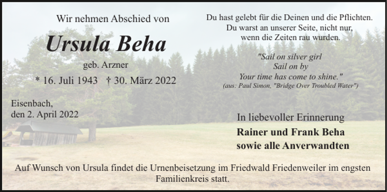 <p>Wir nehmen Abschied von</p><p>Ursula Beha<br />geb. Arzner</p><p>* 16. Juli 1943 † 30. März 2022<br />Eisenbach,<br />den 2. April 2022</p><p>Du hast gelebt für die Deinen und die Pflichten.<br />Du warst an unserer Seite, nicht nur,<br />wenn die Zeiten rau wurden.<br />"Sail on silver girl<br />Sail on by<br />Your time has come to shine."<br />(aus: Paul Simon, "Bridge Over Troubled Water")</p><p>In liebevoller Erinnerung<br />Rainer und Frank Beha<br />sowie alle Anverwandten</p><p>Auf Wunsch von Ursula findet die Urnenbeisetzung im Friedwald Friedenweiler im engsten<br />Familienkreis statt.</p>