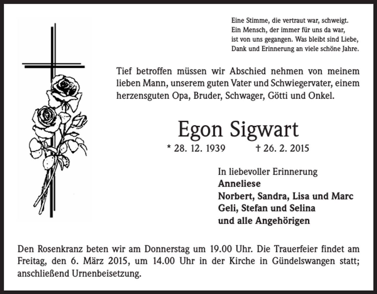 <p>Eine Stimme, die vertraut war, schweigt.<br />Ein Mensch, der immer für uns da war,<br />ist von uns gegangen. Was bleibt sind Liebe,<br />Dank und Erinnerung an viele schöne Jahre.</p><p>Tief betroffen müssen wir Abschied nehmen von meinem<br />lieben Mann, unserem guten Vater und Schwiegervater, einem<br />herzensguten Opa, Bruder, Schwager, Götti und Onkel.</p><p>Egon Sigwart</p><p>* 28. 12. 1939 † 26. 2. 2015<br />In liebevoller Erinnerung<br />Anneliese<br />Norbert, Sandra, Lisa und Marc<br />Geli, Stefan und Selina<br />und alle Angehörigen<br />Den Rosenkranz beten wir am Donnerstag um 19.00 Uhr. Die Trauerfeier findet am<br />Freitag, den 6. März 2015, um 14.00 Uhr in der Kirche in Gündelswangen statt;<br />anschließend Urnenbeisetzung.</p>