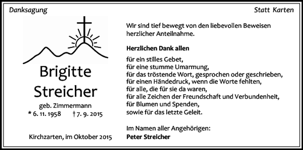 <p>Danksagung</p><p>Statt Karten<br />Wir sind tief bewegt von den liebevollen Beweisen<br />herzlicher Anteilnahme.<br />Herzlichen Dank allen</p><p>geb. Zimmermann<br />* 6. 11. 1958<br />† 7. 9. 2015</p><p>für ein stilles Gebet,<br />für eine stumme Umarmung,<br />für das tröstende Wort, gesprochen oder geschrieben,<br />für einen Händedruck, wenn die Worte fehlten,<br />für alle, die für sie da waren,<br />für alle Zeichen der Freundschaft und Verbundenheit,<br />für Blumen und Spenden,<br />sowie für das letzte Geleit.</p><p>Kirchzarten, im Oktober 2015</p><p>Im Namen aller Angehörigen:<br />Peter Streicher</p><p>Brigitte<br />Streicher</p>