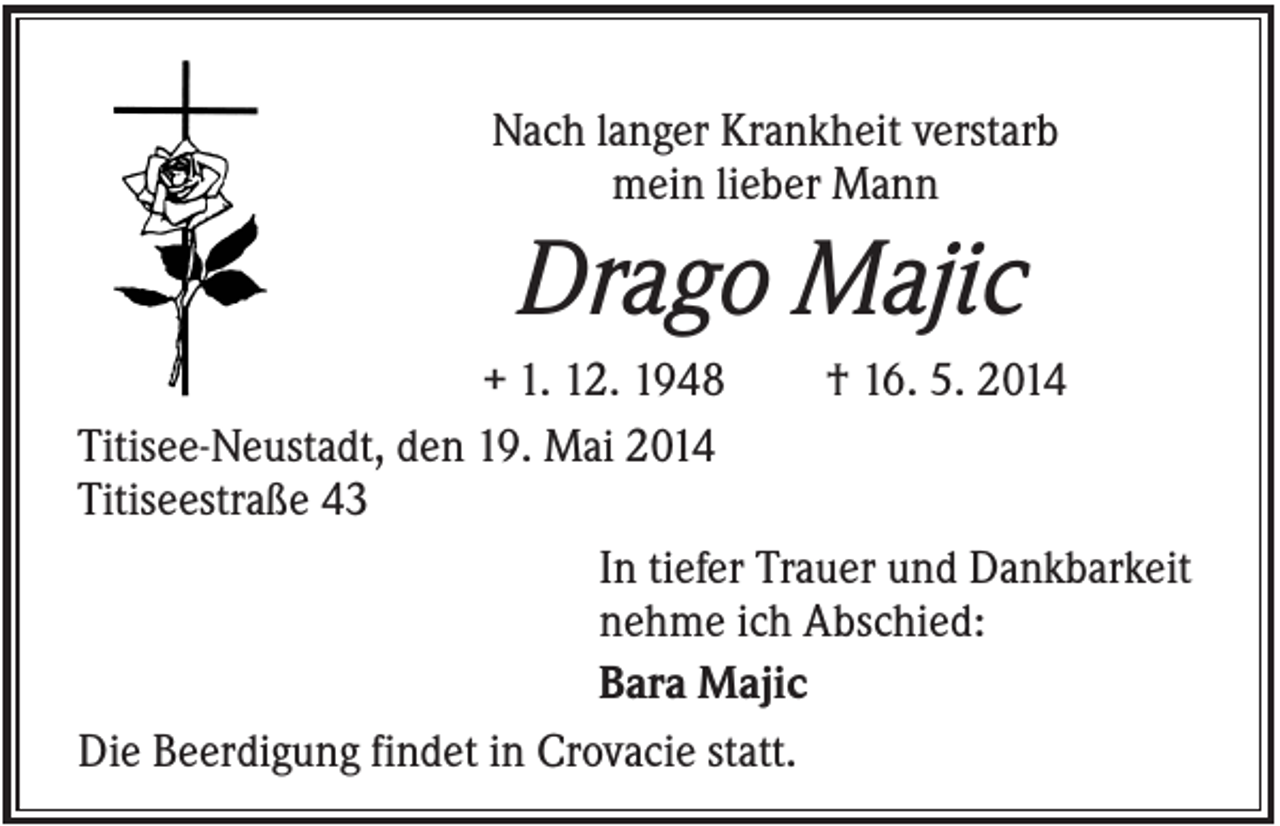 <p>Nach langer Krankheit verstarb<br />mein lieber Mann</p><p>Drago Majic<br />+ 1. 12. 1948<br />† 16. 5. 2014<br />Titisee-Neustadt, den 19. Mai 2014<br />Titiseestraße 43<br />In tiefer Trauer und Dankbarkeit<br />nehme ich Abschied:<br />Bara Majic<br />Die Beerdigung findet in Crovacie statt.</p>