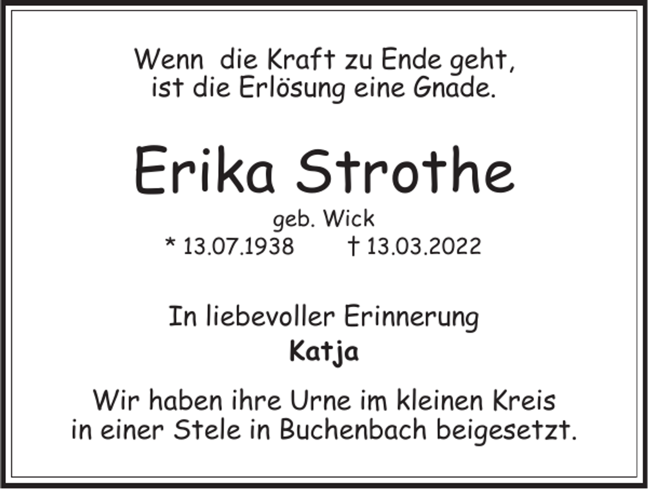 <p>Wenn die Kraft zu Ende geht,<br />ist die Erlösung eine Gnade.</p><p>Erika Strothe<br />geb. Wick<br />* 13.07.1938<br />† 13.03.2022</p><p>In liebevoller Erinnerung<br />Katja<br />Wir haben ihre Urne im kleinen Kreis<br />in einer Stele in Buchenbach beigesetzt.</p>