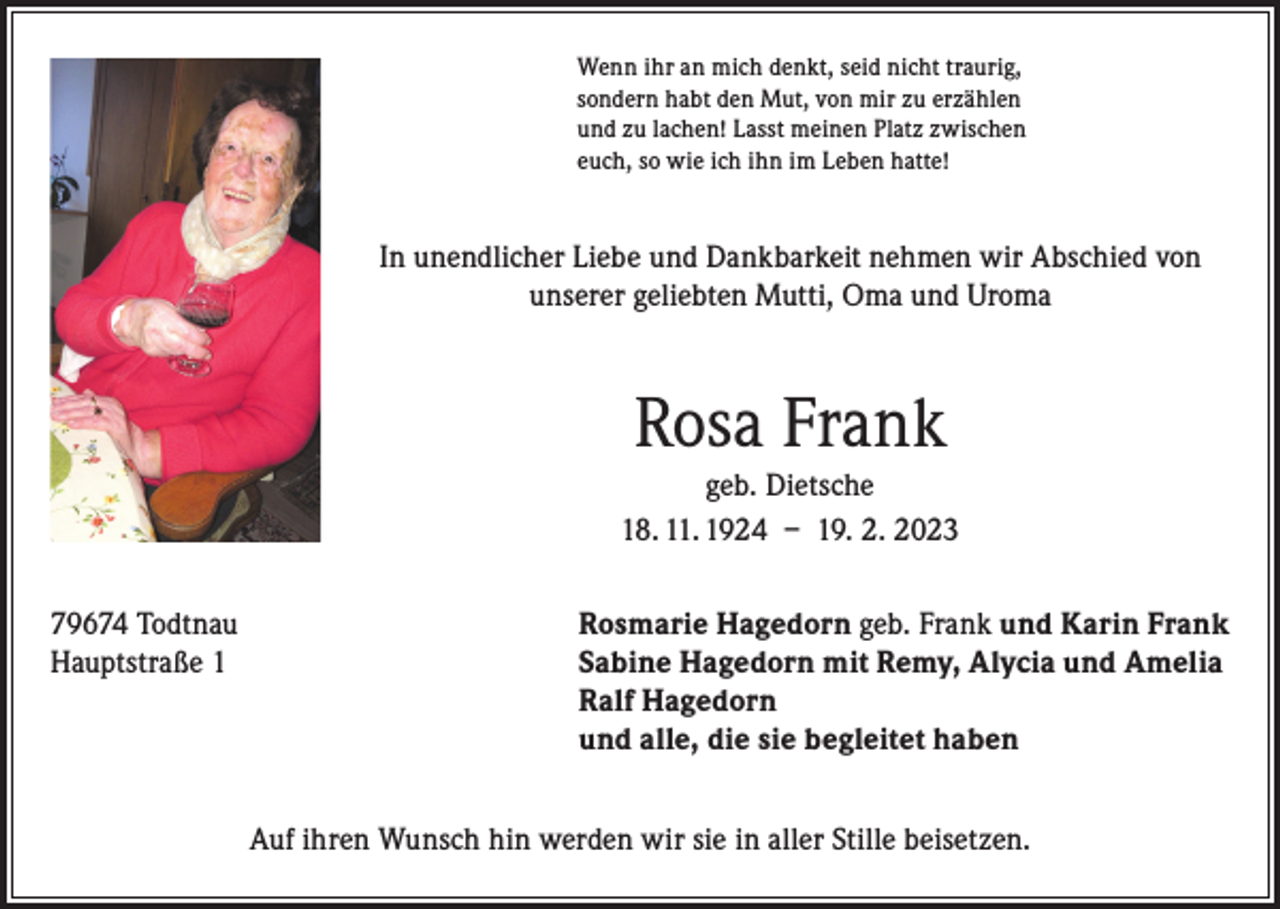 <p>Wenn ihr an mich denkt, seid nicht traurig,<br />sondern habt den Mut, von mir zu erzählen<br />und zu lachen! Lasst meinen Platz zwischen<br />euch, so wie ich ihn im Leben hatte!</p><p>In unendlicher Liebe und Dankbarkeit nehmen wir Abschied von<br />unserer geliebten Mutti, Oma und Uroma</p><p>Rosa Frank<br />geb. Dietsche<br />18. 11. 1924 – 19. 2. 2023<br />79674 Todtnau<br />Rosmarie Hagedorn geb. Frank und Karin Frank<br />Hauptstraße 1 Sabine Hagedorn mit Remy, Alycia und Amelia<br />Ralf Hagedorn<br />und alle, die sie begleitet haben<br />Auf ihren Wunsch hin werden wir sie in aller Stille beisetzen.</p>