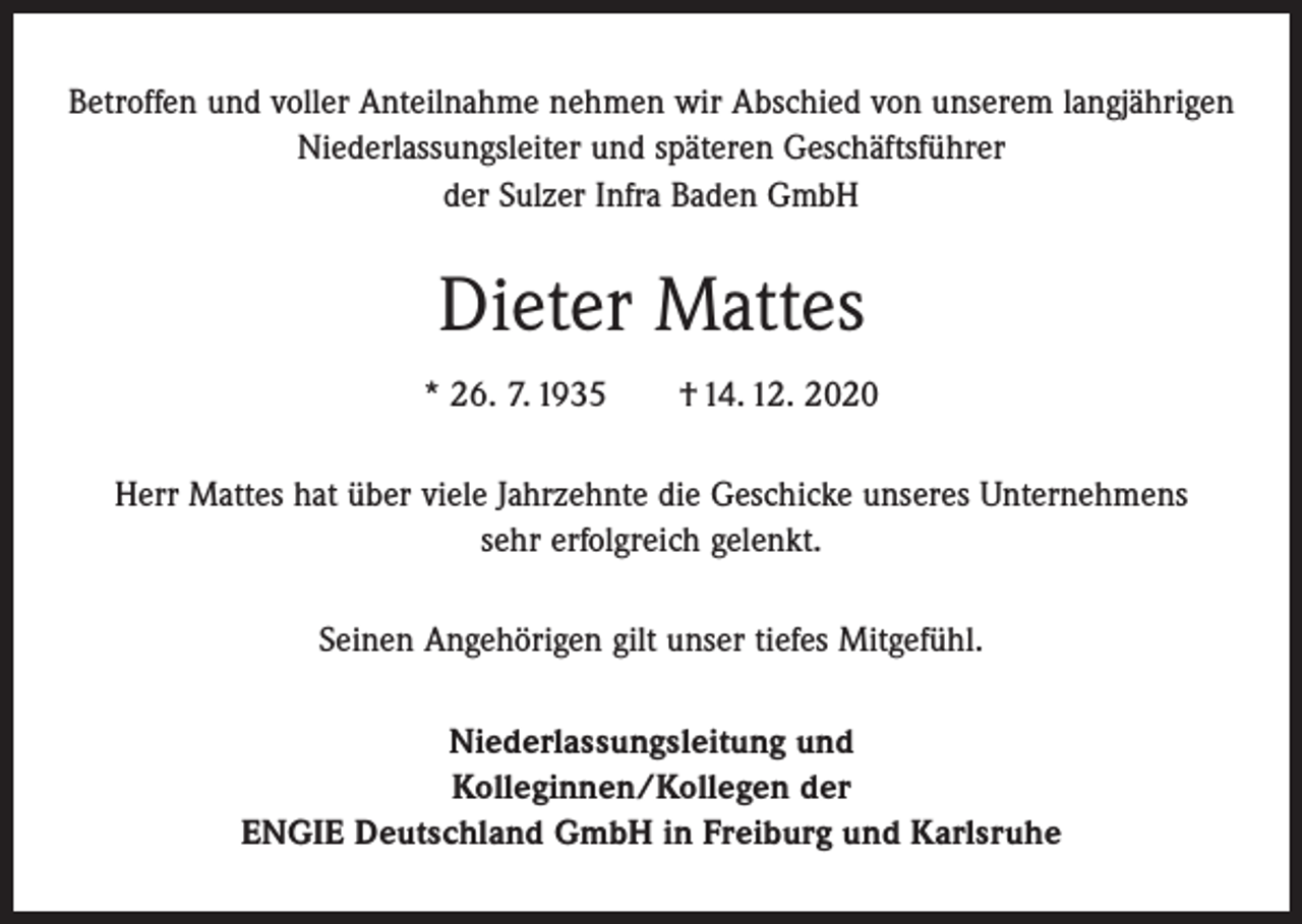 <p>Betroffen und voller Anteilnahme nehmen wir Abschied von unserem langjährigen<br />­Niederlassungsleiter und späteren Geschäftsführer<br />der Sulzer Infra Baden GmbH</p><p>Dieter Mattes<br />* 26. 7. 1935 † 14. 12. 2020<br />Herr Mattes hat über viele Jahrzehnte die Geschicke unseres Unternehmens<br />sehr erfolgreich gelenkt.<br />Seinen Angehörigen gilt unser tiefes Mitgefühl.<br />Niederlassungsleitung und<br />Kolleginnen/Kollegen der<br />ENGIE Deutschland GmbH in Freiburg und Karlsruhe</p>