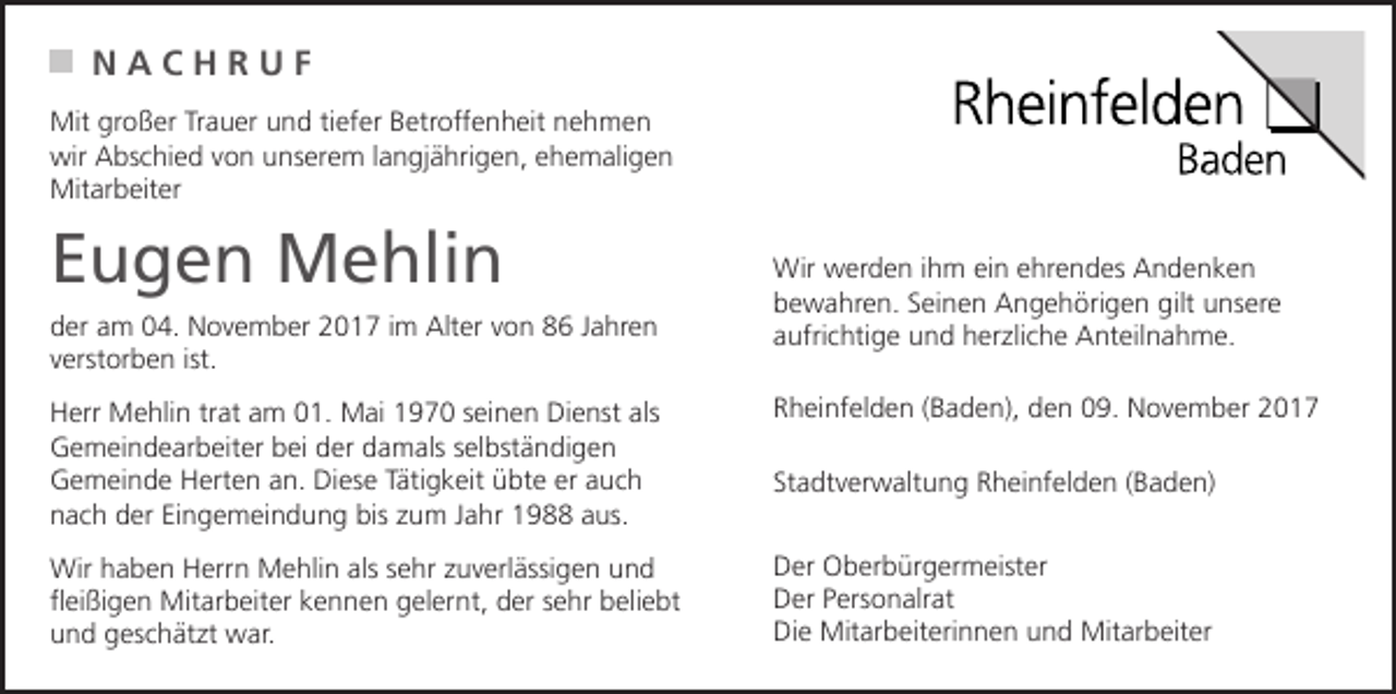 <p>NACHRUF<br />Mit großer Trauer und tiefer Betroffenheit nehmen<br />wir Abschied von unserem langjährigen, ehemaligen<br />Mitarbeiter</p><p>Eugen Mehlin<br />der am 04. November 2017 im Alter von 86 Jahren<br />verstorben ist.</p><p>Wir werden ihm ein ehrendes Andenken<br />bewahren. Seinen Angehörigen gilt unsere<br />aufrichtige und herzliche Anteilnahme.</p><p>Herr Mehlin trat am 01. Mai 1970 seinen Dienst als<br />Gemeindearbeiter bei der damals selbständigen<br />Gemeinde Herten an. Diese Tätigkeit übte er auch<br />nach der Eingemeindung bis zum Jahr 1988 aus.</p><p>Rheinfelden (Baden), den 09. November 2017</p><p>Wir haben Herrn Mehlin als sehr zuverlässigen und<br />fleißigen Mitarbeiter kennen gelernt, der sehr beliebt<br />und geschätzt war.</p><p>Der Oberbürgermeister<br />Der Personalrat<br />Die Mitarbeiterinnen und Mitarbeiter</p><p>Stadtverwaltung Rheinfelden (Baden)</p>