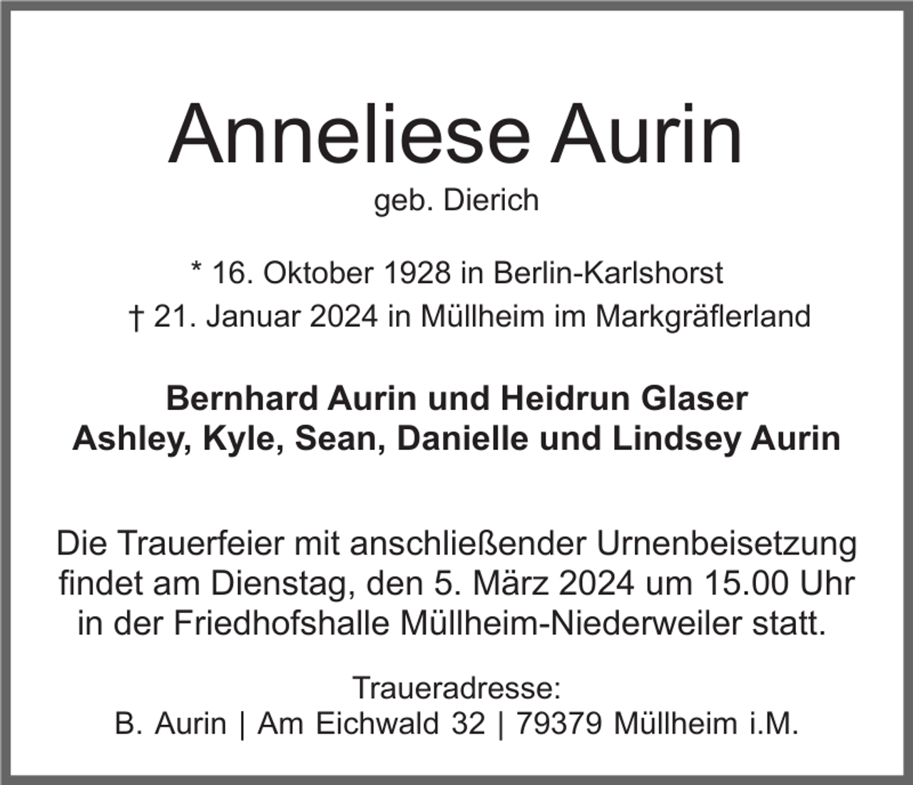 <p>Anneliese Aurin<br />geb. Dierich<br />* 16. Oktober 1928 in Berlin-Karlshorst<br />† 21. Januar 2024 in Müllheim im Markgräflerland</p><p>Bernhard Aurin und Heidrun Glaser<br />Ashley, Kyle, Sean, Danielle und Lindsey Aurin<br />Die Trauerfeier mit anschließender Urnenbeisetzung<br />findet am Dienstag, den 5. März 2024 um 15.00 Uhr<br />in der Friedhofshalle Müllheim-Niederweiler statt.<br />Traueradresse:<br />B. Aurin | Am Eichwald 32 | 79379 Müllheim i.M.</p>