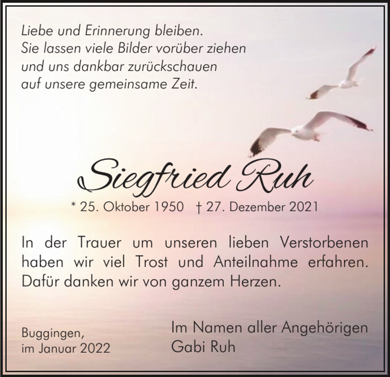 <p>Liebe und Erinnerung bleiben.<br />Sie lassen viele Bilder vorüber ziehen<br />und uns dankbar zurückschauen<br />auf unsere gemeinsame Zeit.</p><p>Siegfried Ruh</p><p>* 25. Oktober 1950 † 27. Dezember 2021</p><p>In der Trauer um unseren lieben Verstorbenen<br />haben wir viel Trost und Anteilnahme erfahren.<br />Dafür danken wir von ganzem Herzen.<br />Buggingen,<br />im Januar 2022</p><p>Im Namen aller Angehörigen<br />Gabi Ruh</p>