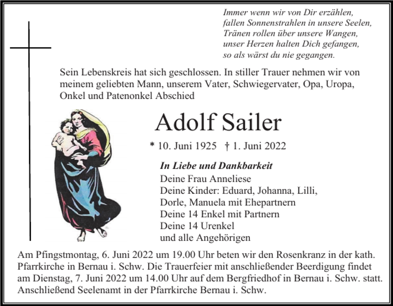 <p>Immer wenn wir von Dir erzählen,<br />fallen Sonnenstrahlen in unsere Seelen,<br />Tränen rollen über unsere Wangen,<br />unser Herzen halten Dich gefangen,<br />so als wärst du nie gegangen.</p><p>Sein Lebenskreis hat sich geschlossen. In stiller Trauer nehmen wir von<br />meinem geliebten Mann, unserem Vater, Schwiegervater, Opa, Uropa,<br />Onkel und Patenonkel Abschied</p><p>Adolf Sailer<br />* 10. Juni 1925 † 1. Juni 2022<br />In Liebe und Dankbarkeit<br />Deine Frau Anneliese<br />Deine Kinder: Eduard, Johanna, Lilli,<br />Dorle, Manuela mit Ehepartnern<br />Deine 14 Enkel mit Partnern<br />Deine 14 Urenkel<br />und alle Angehörigen<br />Am Pfingstmontag, 6. Juni 2022 um 19.00 Uhr beten wir den Rosenkranz in der kath.<br />Pfarrkirche in Bernau i. Schw. Die Trauerfeier mit anschließender Beerdigung findet<br />am Dienstag, 7. Juni 2022 um 14.00 Uhr auf dem Bergfriedhof in Bernau i. Schw. statt.<br />Anschließend Seelenamt in der Pfarrkirche Bernau i. Schw.</p>