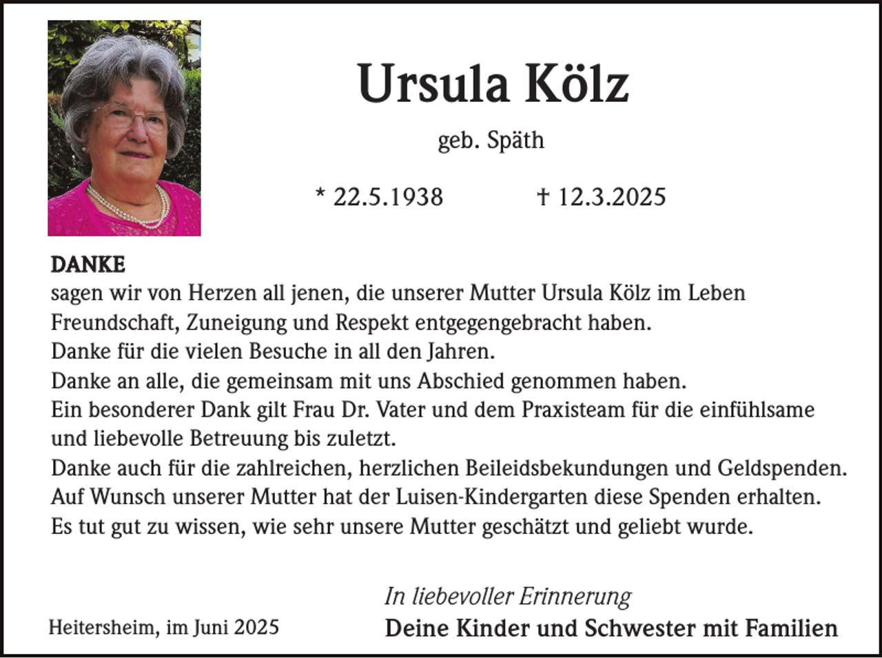 <p>Ursula Kölz<br />geb. Späth<br />* 22.5.1938</p><p>† 12.3.2025</p><p>DANKE<br />sagen wir von Herzen all jenen, die unserer Mutter Ursula Kölz im Leben<br />Freundschaft, Zuneigung und Respekt entgegengebracht haben.<br />Danke für die vielen Besuche in all den Jahren.<br />Danke an alle, die gemeinsam mit uns Abschied genommen haben.<br />Ein besonderer Dank gilt Frau Dr. Vater und dem Praxisteam für die einfühlsame<br />und liebevolle Betreuung bis zuletzt.<br />Danke auch für die zahlreichen, herzlichen Beileidsbekundungen und Geldspenden.<br />Auf Wunsch unserer Mutter hat der Luisen-Kindergarten diese Spenden erhalten.<br />Es tut gut zu wissen, wie sehr unsere Mutter geschätzt und geliebt wurde.</p><p>Heitersheim, im Juni 2025</p><p>In liebevoller Erinnerung<br />Deine Kinder und Schwester mit Familien</p>