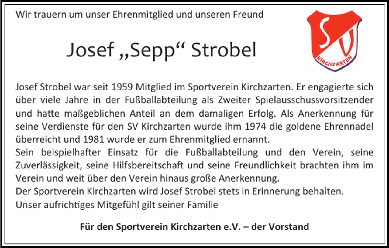 <p>Wir trauern um unser Ehrenmitglied und unseren Freund</p><p>Josef „Sepp“ Strobel<br />Josef Strobel war seit 1959 Mitglied im Sportverein Kirchzarten. Er engagierte sich<br />über viele Jahre in der Fußballabteilung als Zweiter Spielausschussvorsitzender<br />und hatte maßgeblichen Anteil an dem damaligen Erfolg. Als Anerkennung für<br />seine Verdienste für den SV Kirchzarten wurde ihm 1974 die goldene Ehrennadel<br />überreicht und 1981 wurde er zum Ehrenmitglied ernannt.<br />Sein beispielhafter Einsatz für die Fußballabteilung und den Verein, seine<br />Zuverlässigkeit, seine Hilfsbereitschaft und seine Freundlichkeit brachten ihm im<br />Verein und weit über den Verein hinaus große Anerkennung.<br />Der Sportverein Kirchzarten wird Josef Strobel stets in Erinnerung behalten.<br />Unser aufrichtiges Mitgefühl gilt seiner Familie<br />Für den Sportverein Kirchzarten e.V. – der Vorstand</p>