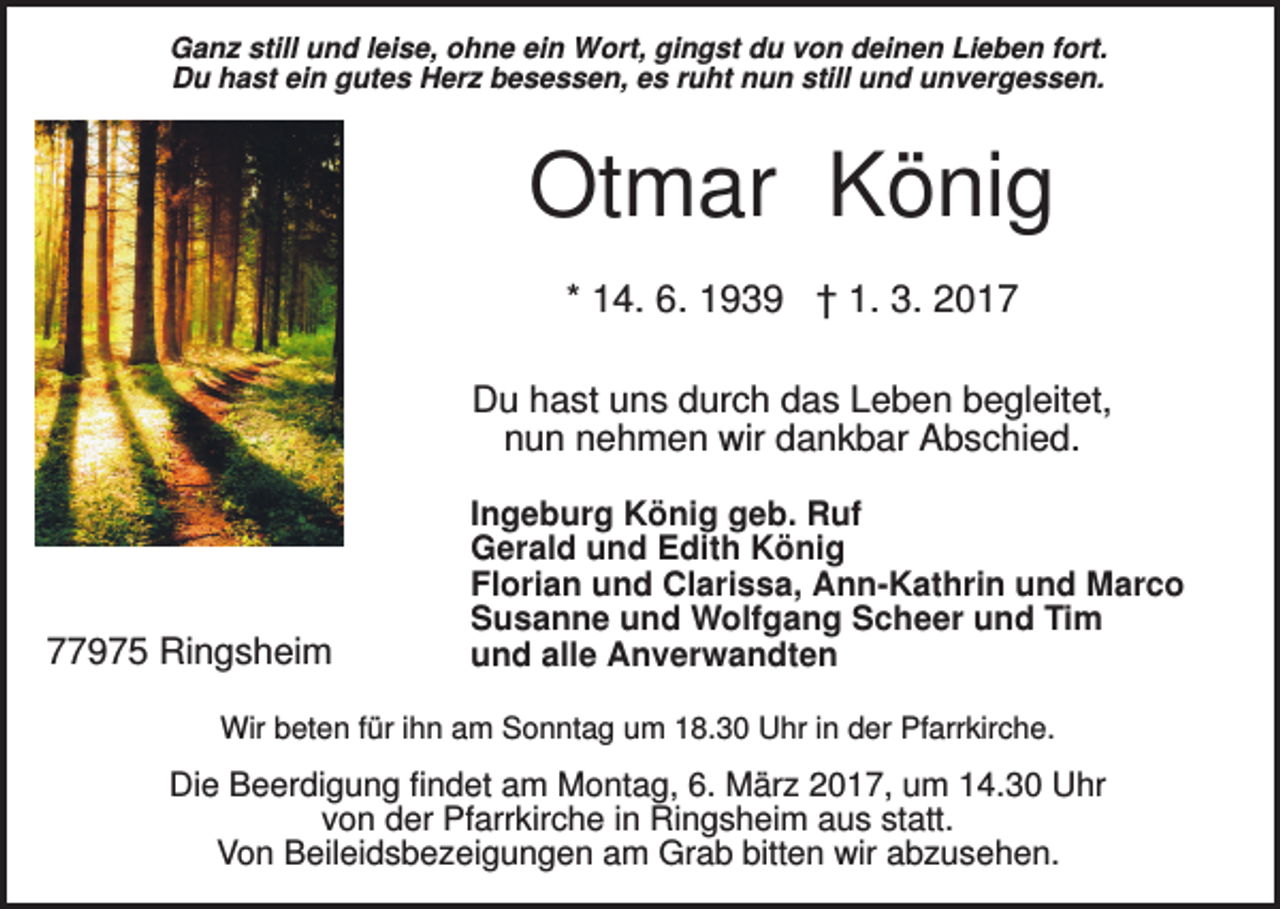 <p>Ganz still und leise, ohne ein Wort, gingst du von deinen Lieben fort.<br />Du hast ein gutes Herz besessen, es ruht nun still und unvergessen.</p><p>Otmar König<br />* 14. 6. 1939 † 1. 3. 2017<br />Du hast uns durch das Leben begleitet,<br />nun nehmen wir dankbar Abschied.</p><p>77975 Ringsheim</p><p>Ingeburg König geb. Ruf<br />Gerald und Edith König<br />Florian und Clarissa, Ann-Kathrin und Marco<br />Susanne und Wolfgang Scheer und Tim<br />und alle Anverwandten</p><p>Wir beten für ihn am Sonntag um 18.30 Uhr in der Pfarrkirche.</p><p>Die Beerdigung findet am Montag, 6. März 2017, um 14.30 Uhr<br />von der Pfarrkirche in Ringsheim aus statt.<br />Von Beileidsbezeigungen am Grab bitten wir abzusehen.</p>