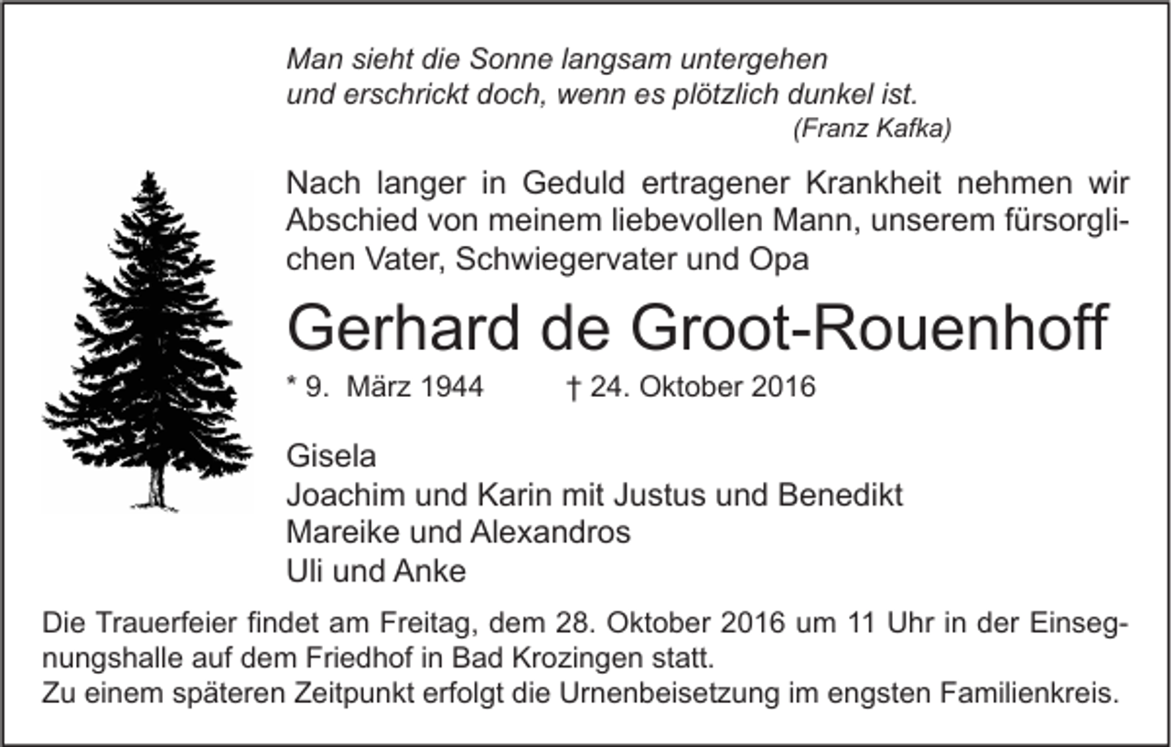 <p>Man sieht die Sonne langsam untergehen<br />und erschrickt doch, wenn es plötzlich dunkel ist.</p><p>(Franz Kafka)</p><p>Nach langer in Geduld ertragener Krankheit nehmen wir<br />Abschied von meinem liebevollen Mann, unserem fürsorglichen Vater, Schwiegervater und Opa</p><p>Gerhard de Groot-Rouenhoff<br />* 9. März 1944</p><p>† 24. Oktober 2016</p><p>Gisela<br />Joachim und Karin mit Justus und Benedikt<br />Mareike und Alexandros<br />Uli und Anke<br />Die Trauerfeier findet am Freitag, dem 28. Oktober 2016 um 11 Uhr in der Einsegnungshalle auf dem Friedhof in Bad Krozingen statt.<br />Zu einem späteren Zeitpunkt erfolgt die Urnenbeisetzung im engsten Familienkreis.</p>