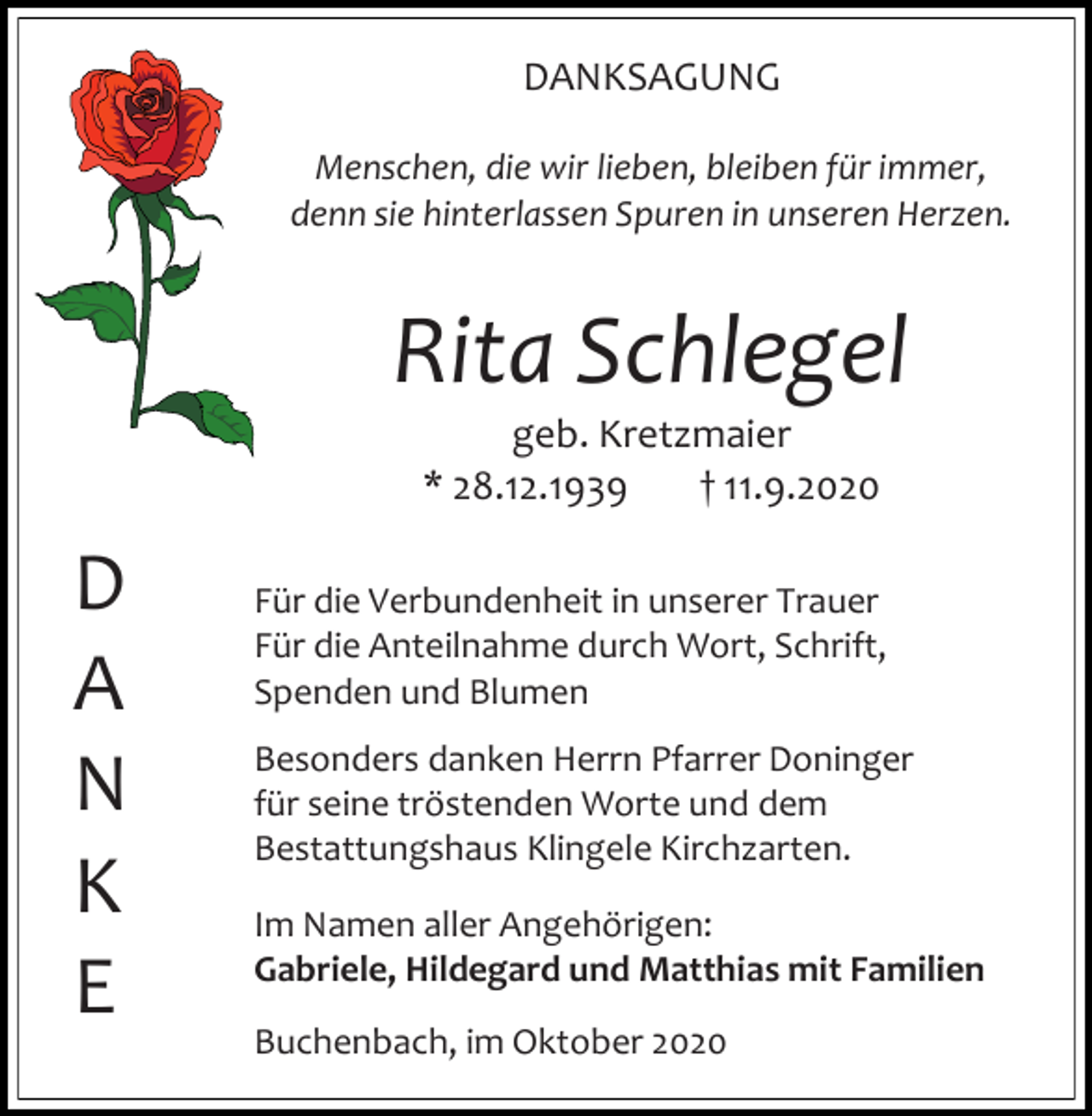 <p>DANKSAGUNG<br />Menschen, die wir lieben, bleiben für immer,<br />denn sie hinterlassen Spuren in unseren Herzen.</p><p>Rita Schlegel<br />geb. Kretzmaier<br />* 28.12.1939<br />† 11.9.2020</p><p>D<br />A<br />N<br />K<br />E</p><p>Für die Verbundenheit in unserer Trauer<br />Für die Anteilnahme durch Wort, Schrift,<br />Spenden und Blumen<br />Besonders danken Herrn Pfarrer Doninger<br />für seine tröstenden Worte und dem<br />Bestattungshaus Klingele Kirchzarten.<br />Im Namen aller Angehörigen:<br />Gabriele, Hildegard und Matthias mit Familien<br />Buchenbach, im Oktober 2020</p>