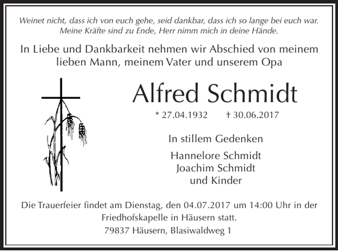 <p>Weinet nicht, dass ich von euch gehe, seid dankbar, dass ich so lange bei euch war.<br />Meine Kräfte sind zu Ende, Herr nimm mich in deine Hände.</p><p>In Liebe und Dankbarkeit nehmen wir Abschied von meinem<br />lieben Mann, meinem Vater und unserem Opa</p><p>Alfred Schmidt<br />* 27.04.1932</p><p>† 30.06.2017</p><p>In stillem Gedenken<br />Hannelore Schmidt<br />Joachim Schmidt<br />und Kinder<br />Die Trauerfeier findet am Dienstag, den 04.07.2017 um 14:00 Uhr in der<br />Friedhofskapelle in Häusern statt.<br />79837 Häusern, Blasiwaldweg 1</p>