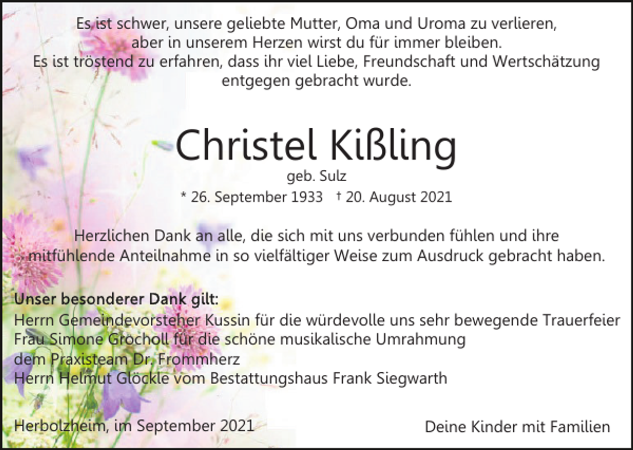 <p>Es ist schwer, unsere geliebte Mutter, Oma und Uroma zu verlieren,<br />aber in unserem Herzen wirst du für immer bleiben.<br />Es ist tröstend zu erfahren, dass ihr viel Liebe, Freundschaft und Wertschätzung<br />entgegen gebracht wurde.</p><p>Christel Kißling<br />geb. Sulz<br />* 26. September 1933 † 20. August 2021</p><p>Herzlichen Dank an alle, die sich mit uns verbunden fühlen und ihre<br />mitfühlende Anteilnahme in so vielfältiger Weise zum Ausdruck gebracht haben.</p><p>Herrn Gemeindevorsteher Kussin für die würdevolle uns sehr bewegende Trauerfeier<br />Frau Simone Grocholl für die schöne musikalische Umrahmung<br />dem Praxisteam Dr. Frommherz<br />Herrn Helmut Glöckle vom Bestattungshaus Frank Siegwarth<br />Herbolzheim, im September 2021</p><p>Deine Kinder mit Familien</p>