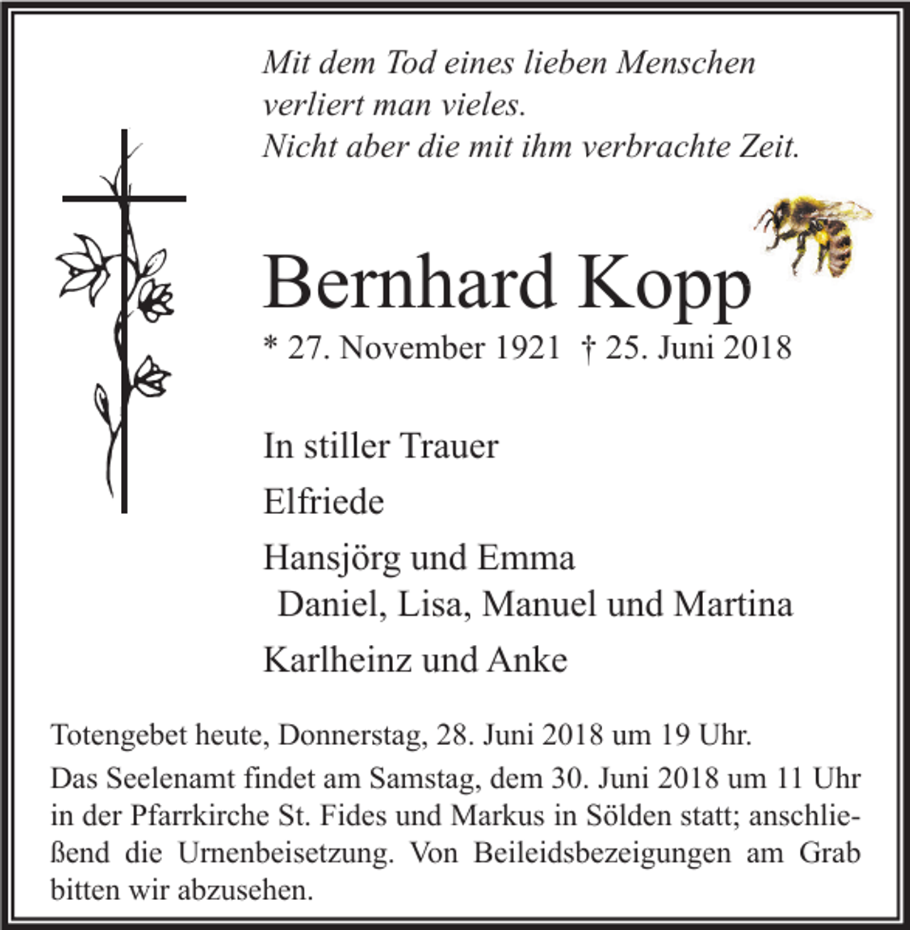 <p>Mit dem Tod eines lieben Menschen<br />verliert man vieles.<br />Nicht aber die mit ihm verbrachte Zeit.</p><p>Bernhard Kopp</p><p>* 27. November 1921 † 25. Juni 2018</p><p>In stiller Trauer<br />Elfriede<br />Hansjörg und Emma<br />Daniel, Lisa, Manuel und Martina<br />Karlheinz und Anke<br />Totengebet heute, Donnerstag, 28. Juni 2018 um 19 Uhr.<br />Das Seelenamt findet am Samstag, dem 30. Juni 2018 um 11 Uhr<br />in der Pfarrkirche St. Fides und Markus in Sölden statt; anschließend die Urnenbeisetzung. Von Beileidsbezeigungen am Grab<br />bitten wir abzusehen.</p>