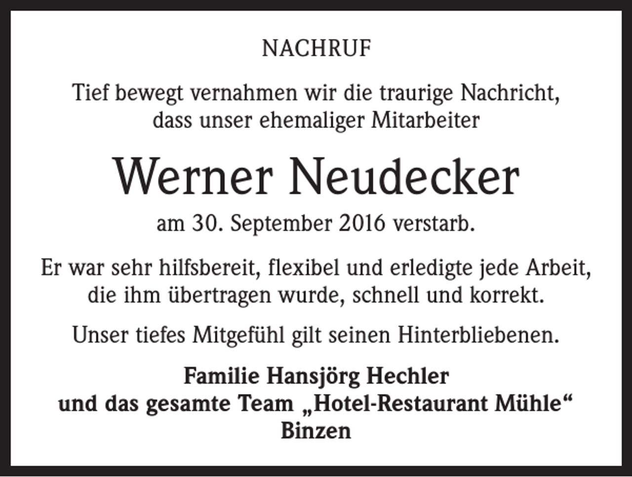 <p>Nachruf<br />Tief bewegt vernahmen wir die traurige Nachricht,<br />dass unser ehemaliger Mitarbeiter</p><p>Werner Neudecker<br />am 30. September 2016 verstarb.<br />Er war sehr hilfsbereit, flexibel und erledigte jede Arbeit,<br />die ihm übertragen wurde, schnell und korrekt.<br />Unser tiefes Mitgefühl gilt seinen Hinterbliebenen.<br />Familie Hansjörg Hechler<br />und das gesamte Team „Hotel-Restaurant Mühle“<br />Binzen</p>