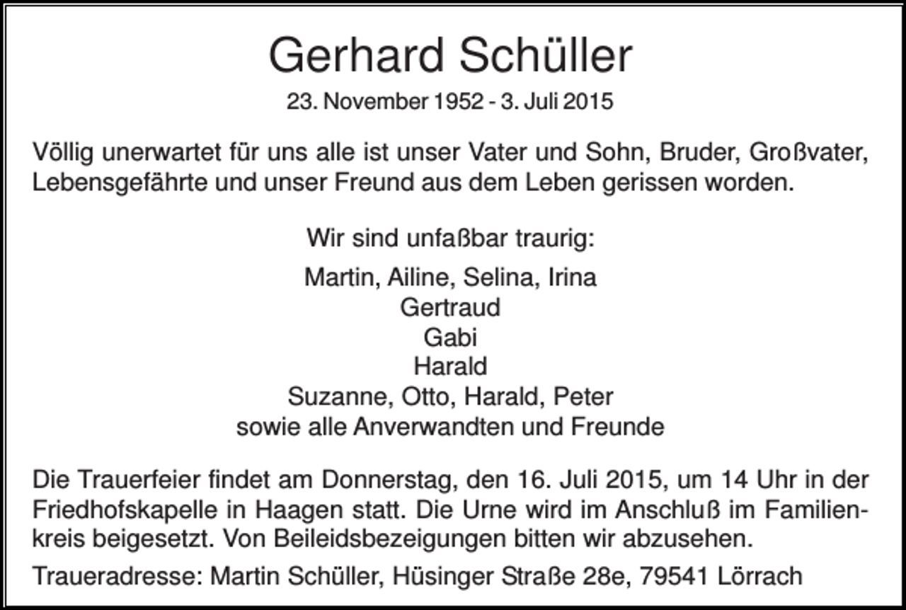 <p>Gerhard Schüller<br />23. November 1952 - 3. Juli 2015</p><p>Völlig unerwartet für uns alle ist unser Vater und Sohn, Bruder, Großvater,<br />Lebensgefährte und unser Freund aus dem Leben gerissen worden.<br />Wir sind unfaßbar traurig:<br />Martin, Ailine, Selina, Irina<br />Gertraud<br />Gabi<br />Harald<br />Suzanne, Otto, Harald, Peter<br />sowie alle Anverwandten und Freunde<br />Die Trauerfeier findet am Donnerstag, den 16. Juli 2015, um 14 Uhr in der<br />Friedhofskapelle in Haagen statt. Die Urne wird im Anschluß im Familienkreis beigesetzt. Von Beileidsbezeigungen bitten wir abzusehen.<br />Traueradresse: Martin Schüller, Hüsinger Straße 28e, 79541 Lörrach</p>