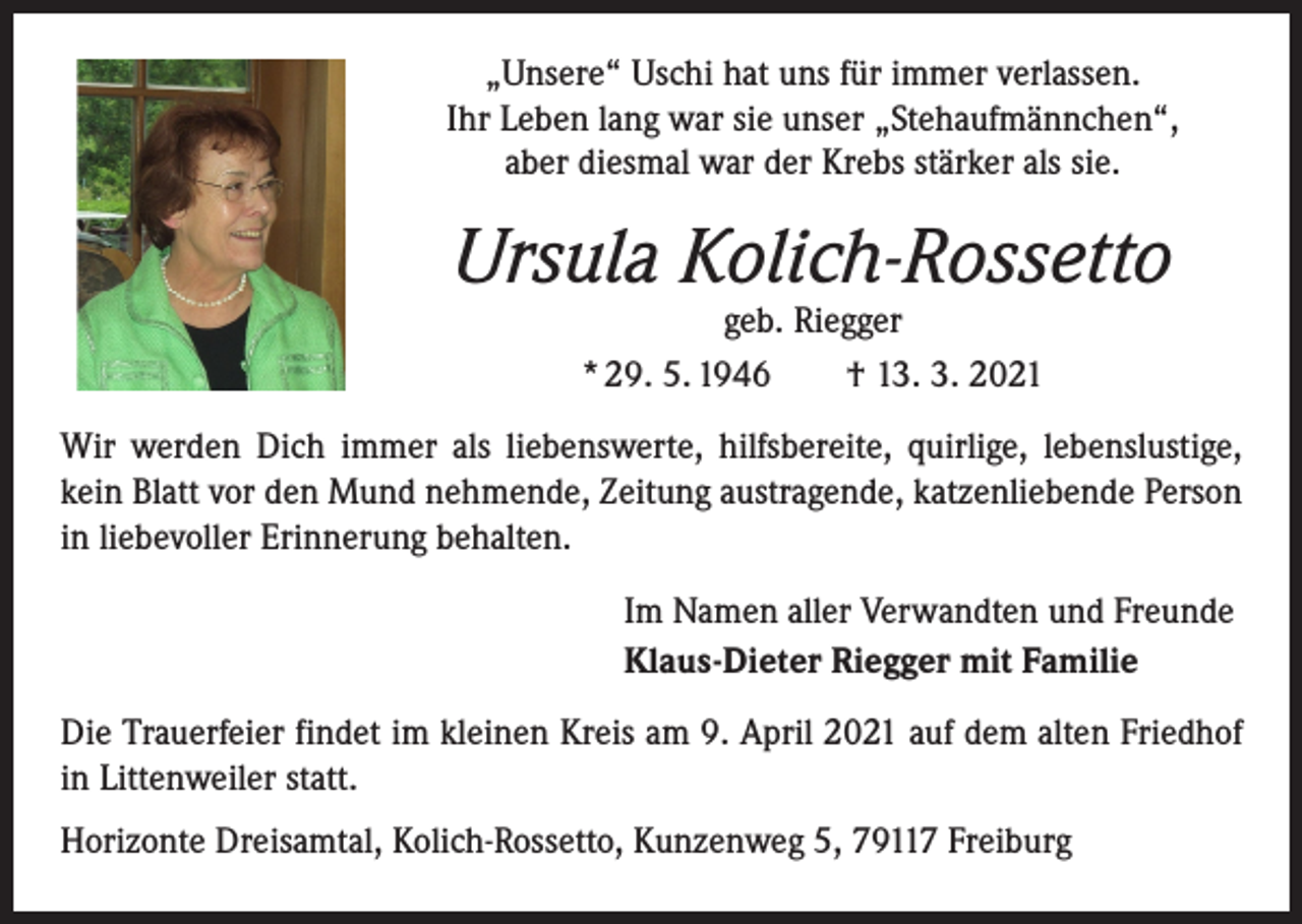 <p>„Unsere“ Uschi hat uns für immer verlassen.<br />Ihr Leben lang war sie unser „Stehaufmännchen“,<br />aber diesmal war der Krebs stärker als sie.</p><p>Ursula Kolich-Rossetto<br />geb. Riegger<br />* 29. 5. 1946 † 13. 3. 2021</p><p>Wir werden Dich immer als liebenswerte, hilfsbereite, quirlige, lebenslustige,<br />kein Blatt vor den Mund nehmende, Zeitung austragende, katzenliebende Person<br />in liebevoller Erinnerung behalten.<br />Im Namen aller Verwandten und Freunde<br />Klaus-Dieter Riegger mit Familie<br />Die Trauerfeier findet im kleinen Kreis am 9. April 2021 auf dem alten Friedhof<br />in Littenweiler statt.<br />Horizonte Dreisamtal, Kolich-Rossetto, Kunzenweg 5, 79117 Freiburg</p>