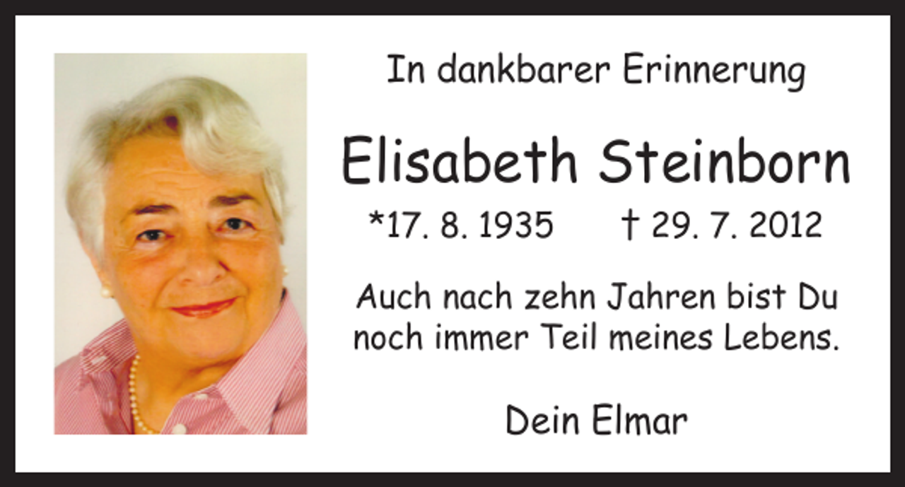 <p>In dankbarer Erinnerung</p><p>Elisabeth Steinborn<br />*17. 8. 1935 † 29. 7. 2012<br />Auch nach zehn Jahren bist Du<br />noch immer Teil meines Lebens.</p><p>Dein Elmar</p>