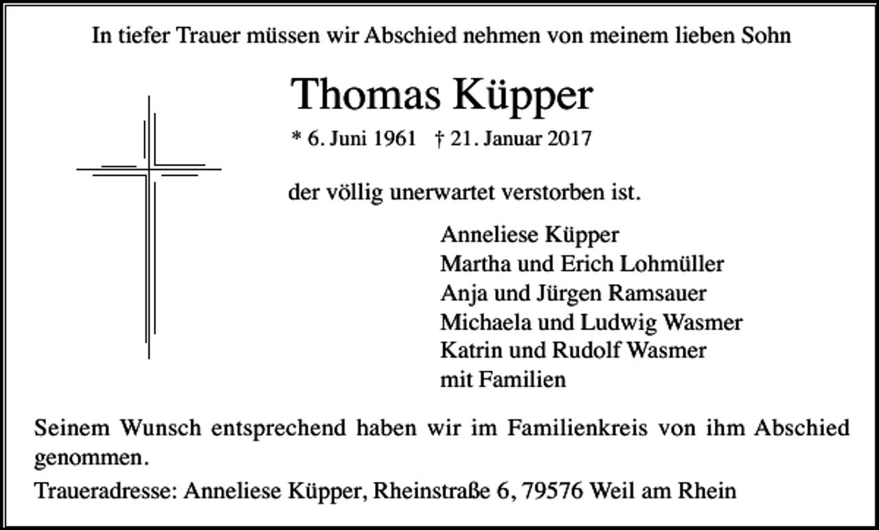 <p>In tiefer Trauer müssen wir Abschied nehmen von meinem lieben Sohn</p><p>Thomas Küpper<br />* 6. Juni 1961 † 21. Januar 2017</p><p>der völlig unerwartet verstorben ist.<br />Anneliese Küpper<br />Martha und Erich Lohmüller<br />Anja und Jürgen Ramsauer<br />Michaela und Ludwig Wasmer<br />Katrin und Rudolf Wasmer<br />mit Familien<br />Seinem Wunsch entsprechend haben wir im Familienkreis von ihm Abschied<br />genommen.<br />Traueradresse: Anneliese Küpper, Rheinstraße 6, 79576 Weil am Rhein</p>