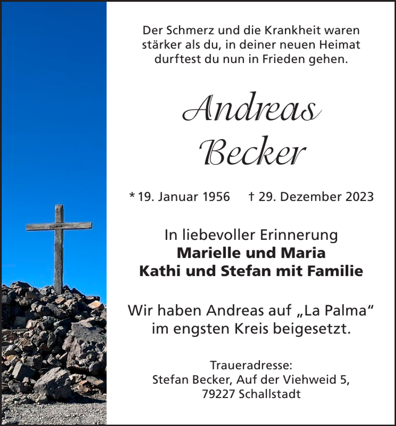 <p>Der Schmerz und die Krankheit waren<br />stärker als du, in deiner neuen Heimat<br />durftest du nun in Frieden gehen.</p><p>Andreas<br />Becker<br />* 19. Januar 1956</p><p>† 29. Dezember 2023</p><p>In liebevoller Erinnerung<br />Marielle und Maria<br />Kathi und Stefan mit Familie<br />Wir haben Andreas auf „La Palma“<br />im engsten Kreis beigesetzt.<br />Traueradresse:<br />Stefan Becker, Auf der Viehweid 5,<br />79227 Schallstadt</p>