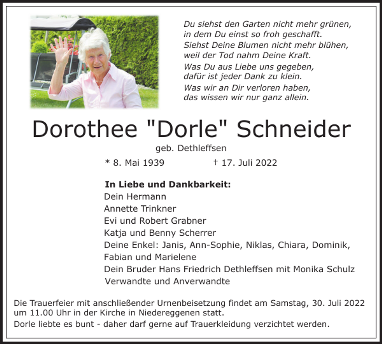 <p>Du siehst den Garten nicht mehr grünen,<br />in dem Du einst so froh geschafft.<br />Siehst Deine Blumen nicht mehr blühen,<br />weil der Tod nahm Deine Kraft.<br />Was Du aus Liebe uns gegeben,<br />dafür ist jeder Dank zu klein.<br />Was wir an Dir verloren haben,<br />das wissen wir nur ganz allein.</p><p>Dorothee "Dorle" Schneider<br />geb. Dethleffsen<br />* 8. Mai 1939</p><p>† 17. Juli 2022</p><p>In Liebe und Dankbarkeit:<br />Dein Hermann<br />Annette Trinkner<br />Evi und Robert Grabner<br />Katja und Benny Scherrer<br />Deine Enkel: Janis, Ann-Sophie, Niklas, Chiara, Dominik,<br />Fabian und Marielene<br />Dein Bruder Hans Friedrich Dethleffsen mit Monika Schulz<br />Verwandte und Anverwandte<br />Die Trauerfeier mit anschließender Urnenbeisetzung findet am Samstag, 30. Juli 2022<br />um 11.00 Uhr in der Kirche in Niedereggenen statt.<br />Dorle liebte es bunt - daher darf gerne auf Trauerkleidung verzichtet werden.</p>