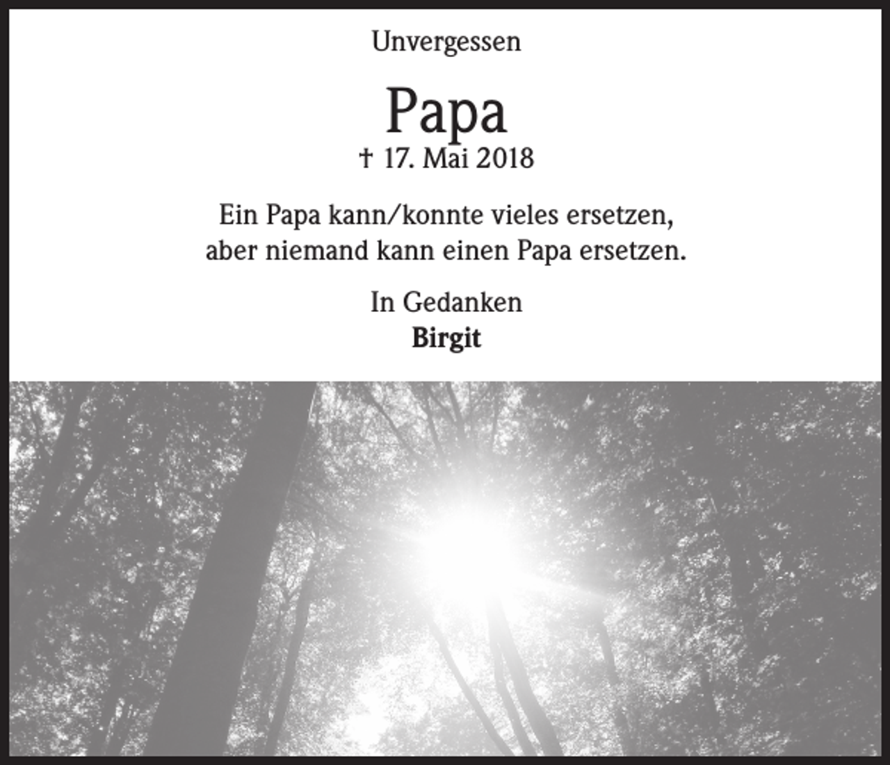 <p>Unvergessen</p><p>Papa</p><p>† 17. Mai 2018<br />Ein Papa kann/konnte vieles ersetzen,<br />aber niemand kann einen Papa ersetzen.<br />In Gedanken<br />Birgit</p>