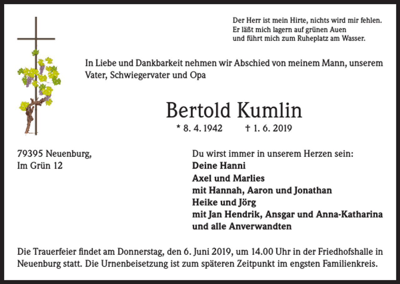 <p>Der Herr ist mein Hirte, nichts wird mir fehlen.<br />Er läßt mich lagern auf grünen Auen<br />und führt mich zum Ruheplatz am Wasser.</p><p>In Liebe und Dankbarkeit nehmen wir Abschied von meinem Mann, unserem<br />Vater, Schwiegervater und Opa</p><p>Bertold Kumlin<br />* 8. 4. 1942</p><p>† 1. 6. 2019</p><p>79395 Neuenburg,<br />Du wirst immer in unserem Herzen sein:<br />Im Grün 12 Deine Hanni<br />Axel und Marlies<br />mit Hannah, Aaron und Jonathan<br />Heike und Jörg<br />mit Jan Hendrik, Ansgar und Anna-Katharina<br />und alle Anverwandten<br />Die Trauerfeier findet am Donnerstag, den 6. Juni 2019, um 14.00 Uhr in der Friedhofshalle in<br />Neuenburg statt. Die Urnenbeisetzung ist zum späteren Zeitpunkt im engsten Familienkreis.</p>