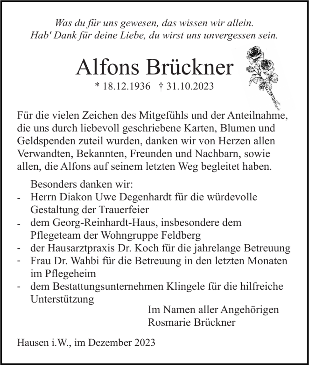 <p>Was du für uns gewesen, das wissen wir allein.<br />Hab' Dank für deine Liebe, du wirst uns unvergessen sein.</p><p>Alfons Brückner<br />* 18.12.1936 † 31.10.2023</p><p>Für die vielen Zeichen des Mitgefühls und der Anteilnahme,<br />die uns durch liebevoll geschriebene Karten, Blumen und<br />Geldspenden zuteil wurden, danken wir von Herzen allen<br />Verwandten, Bekannten, Freunden und Nachbarn, sowie<br />allen, die Alfons auf seinem letzten Weg begleitet haben.<br />Besonders danken wir:<br />- Herrn Diakon Uwe Degenhardt für die würdevolle</p><p>Gestaltung der Trauerfeier<br />- dem Georg-Reinhardt-Haus, insbesondere dem</p><p>Pflegeteam der Wohngruppe Feldberg<br />- der Hausarztpraxis Dr. Koch für die jahrelange Betreuung<br />- Frau Dr. Wahbi für die Betreuung in den letzten Monaten</p><p>im Pflegeheim<br />- dem Bestattungsunternehmen Klingele für die hilfreiche</p><p>Unterstützung<br />Im Namen aller Angehörigen<br />Rosmarie Brückner<br />Hausen i.W., im Dezember 2023</p>