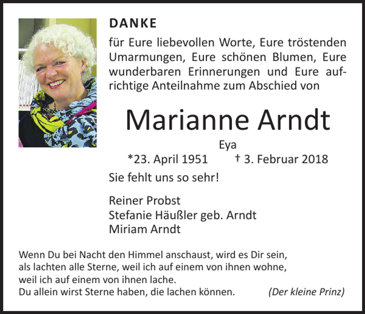 <p>DANKE<br />für Eure liebevollen Worte, Eure tröstenden<br />Umarmungen, Eure schönen Blumen, Eure<br />wunderbaren Erinnerungen und Eure aufrichtige Anteilnahme zum Abschied von</p><p>Marianne Arndt</p><p>Eya<br />*23. April 1951 † 3. Februar 2018<br />Sie fehlt uns so sehr!<br />Reiner Probst<br />Stefanie Häußler geb. Arndt<br />Miriam Arndt</p><p>Wenn Du bei Nacht den Himmel anschaust, wird es Dir sein,<br />als lachten alle Sterne, weil ich auf einem von ihnen wohne,<br />weil ich auf einem von ihnen lache.<br />Du allein wirst Sterne haben, die lachen können. (Der kleine Prinz)</p>