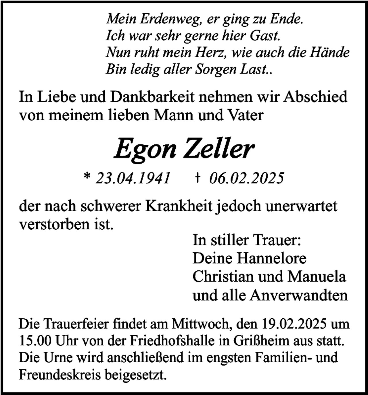 <p>Mein Erdenweg, er ging zu Ende.<br />Ich war sehr gerne hier Gast.<br />Nun ruht mein Herz, wie auch die Hände<br />Bin ledig aller Sorgen Last..</p><p>In Liebe und Dankbarkeit nehmen wir Abschied<br />von meinem lieben Mann und Vater</p><p>Egon Zeller</p><p>* 23.04.1941</p><p>06.02.2025</p><p>der nach schwerer Krankheit jedoch unerwartet<br />verstorben ist.<br />In stiller Trauer:<br />Deine Hannelore<br />Christian und Manuela<br />und alle Anverwandten<br />Die Trauerfeier findet am Mittwoch, den 19.02.2025 um<br />15.00 Uhr von der Friedhofshalle in Grißheim aus statt.<br />Die Urne wird anschließend im engsten Familien- und<br />Freundeskreis beigesetzt.</p>