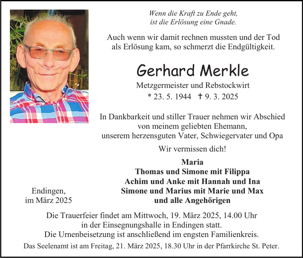 <p>Wenn die Kraft zu Ende geht,<br />ist die Erlösung eine Gnade.</p><p>Auch wenn wir damit rechnen mussten und der Tod<br />als Erlösung kam, so schmerzt die Endgültigkeit.</p><p>Gerhard Merkle</p><p>Metzgermeister und Rebstockwirt<br />* 23. 5. 1944  9. 3. 2025<br />In Dankbarkeit und stiller Trauer nehmen wir Abschied<br />von meinem geliebten Ehemann,<br />unserem herzensguten Vater, Schwiegervater und Opa<br />Wir vermissen dich!</p><p>Endingen,<br />im März 2025</p><p>Maria<br />Thomas und Simone mit Filippa<br />Achim und Anke mit Hannah und Ina<br />Simone und Marius mit Marie und Max<br />und alle Angehörigen</p><p>Die Trauerfeier findet am Mittwoch, 19. März 2025, 14.00 Uhr<br />in der Einsegnungshalle in Endingen statt.<br />Die Urnenbeisetzung ist anschließend im engsten Familienkreis.<br />Das Seelenamt ist am Freitag, 21. März 2025, 18.30 Uhr in der Pfarrkirche St. Peter.</p>
