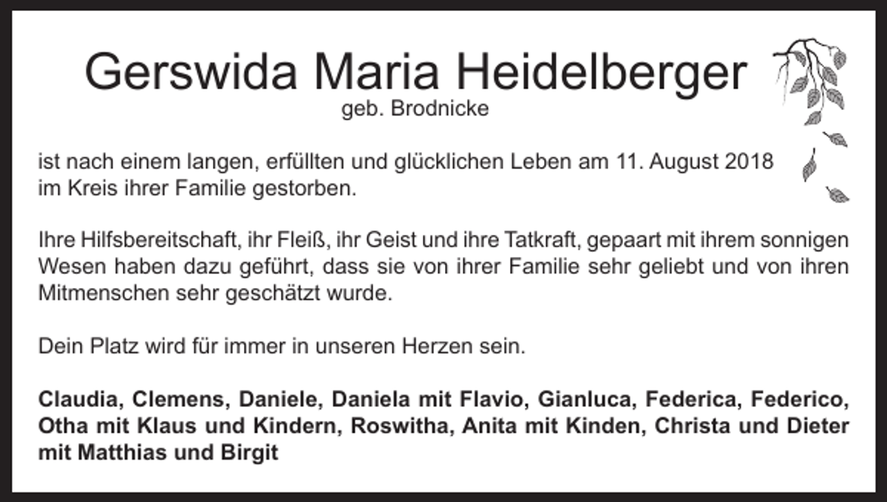 <p>Gerswida Maria Heidelberger<br />geb. Brodnicke</p><p>ist nach einem langen, erfüllten und glücklichen Leben am 11. August 2018<br />im Kreis ihrer Familie gestorben.<br />Ihre Hilfsbereitschaft, ihr Fleiß, ihr Geist und ihre Tatkraft, gepaart mit ihrem sonnigen<br />Wesen haben dazu geführt, dass sie von ihrer Familie sehr geliebt und von ihren<br />Mitmenschen sehr geschätzt wurde.<br />Dein Platz wird für immer in unseren Herzen sein.<br />Claudia, Clemens, Daniele, Daniela mit Flavio, Gianluca, Federica, Federico,<br />Otha mit Klaus und Kindern, Roswitha, Anita mit Kinden, Christa und Dieter<br />mit Matthias und Birgit</p>
