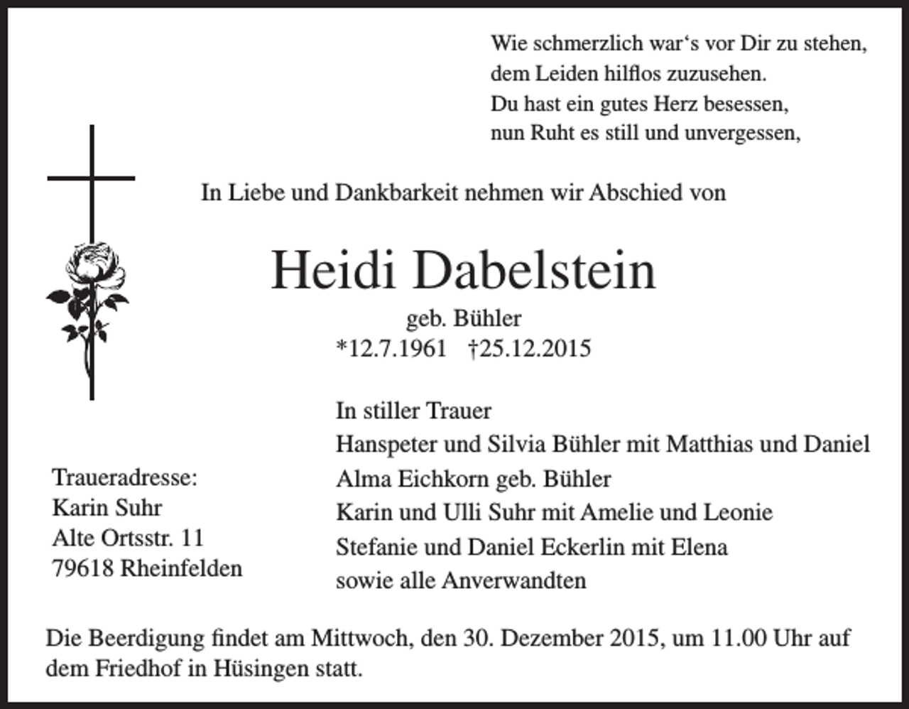 <p>Wie schmerzlich war‘s vor Dir zu stehen,<br />dem Leiden hilflos zuzusehen.<br />Du hast ein gutes Herz besessen,<br />nun Ruht es still und unvergessen,</p><p>In Liebe und Dankbarkeit nehmen wir Abschied von</p><p>Heidi Dabelstein<br />geb. Bühler<br />*12.7.1961 †25.12.2015</p><p>Traueradresse:<br />Karin Suhr<br />Alte Ortsstr. 11<br />79618 Rheinfelden</p><p>In stiller Trauer<br />Hanspeter und Silvia Bühler mit Matthias und Daniel<br />Alma Eichkorn geb. Bühler<br />Karin und Ulli Suhr mit Amelie und Leonie<br />Stefanie und Daniel Eckerlin mit Elena<br />sowie alle Anverwandten</p><p>Die Beerdigung findet am Mittwoch, den 30. Dezember 2015, um 11.00 Uhr auf<br />dem Friedhof in Hüsingen statt.</p>