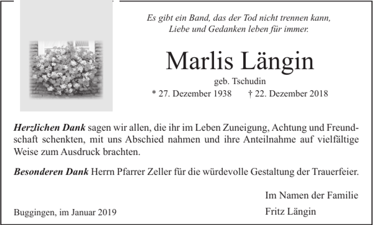 <p>Es gibt ein Band, das der Tod nicht trennen kann,<br />Liebe und Gedanken leben für immer.</p><p>Marlis Längin</p><p>geb. Tschudin<br />* 27. Dezember 1938<br />† 22. Dezember 2018</p><p>Herzlichen Dank sagen wir allen, die ihr im Leben Zuneigung, Achtung und Freundschaft schenkten, mit uns Abschied nahmen und ihre Anteilnahme auf vielfältige<br />Weise zum Ausdruck brachten.<br />Besonderen Dank Herrn Pfarrer Zeller für die würdevolle Gestaltung der Trauerfeier.</p><p>Im Namen der Familie<br />Buggingen, im Januar 2019</p><p>Fritz Längin</p>