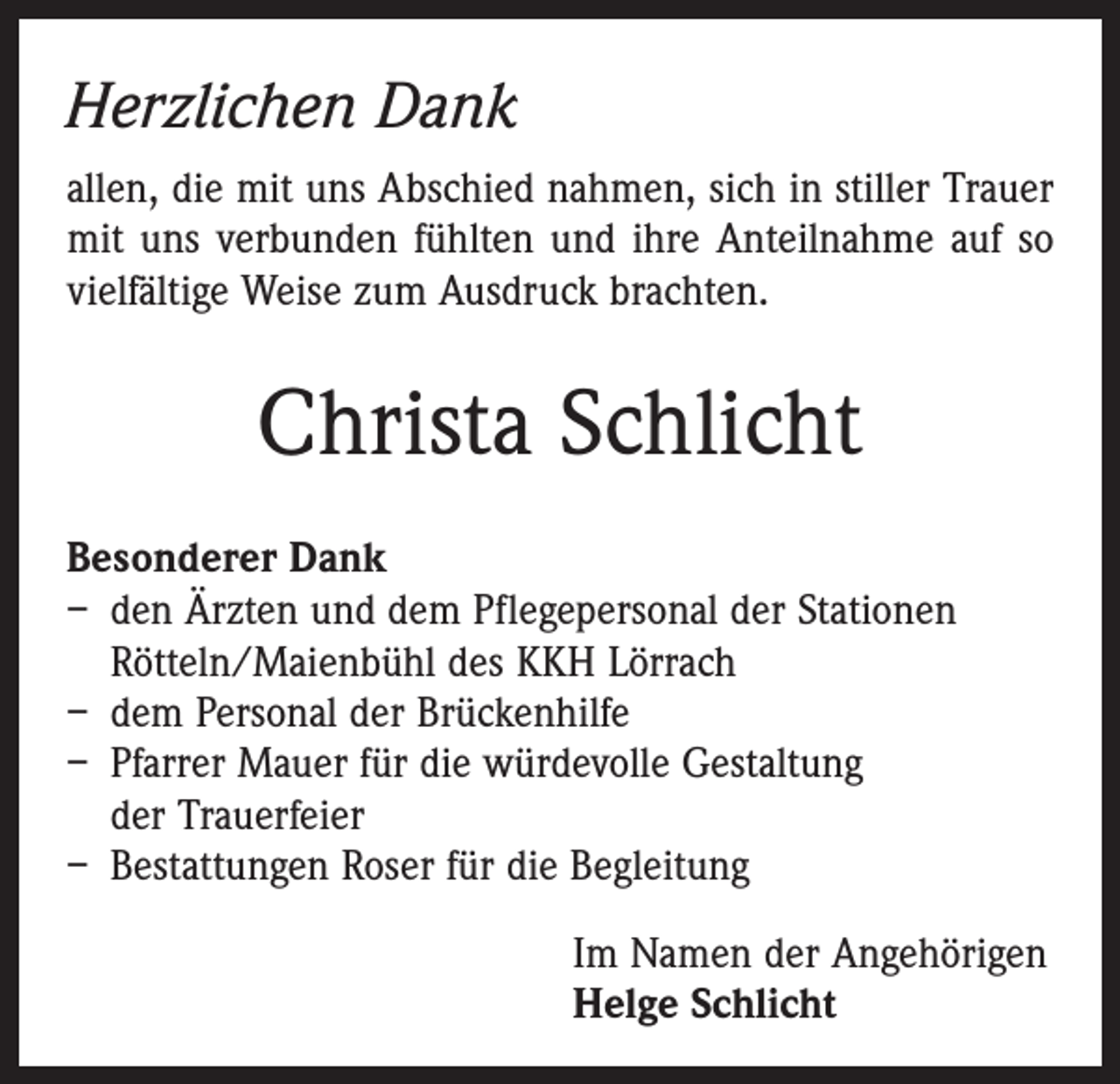 <p>Herzlichen Dank<br />allen, die mit uns Abschied nahmen, sich in stiller Trauer<br />mit uns verbunden fühlten und ihre Anteilnahme auf so<br />vielfältige Weise zum Ausdruck brachten.</p><p>Christa Schlicht<br />Besonderer Dank<br />– den Ärzten und dem Pflegepersonal der Stationen<br />Rötteln/Maienbühl des KKH Lörrach<br />– dem Personal der Brückenhilfe<br />– Pfarrer Mauer für die würdevolle Gestaltung<br />der Trauerfeier<br />– Bestattungen Roser für die Begleitung<br />Im Namen der Angehörigen<br />Helge Schlicht</p>