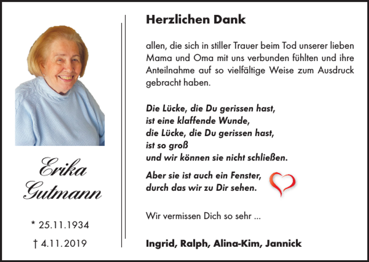 <p>Herzlichen Dank<br />allen, die sich in stiller Trauer beim Tod unserer lieben<br />Mama und Oma mit uns verbunden fühlten und ihre<br />Anteilnahme auf so vielfältige Weise zum Ausdruck<br />gebracht haben.</p><p>Erika<br />Gutmann<br />* 25.11.1934<br />† 4.11. 2019</p><p>Die Lücke, die Du gerissen hast,<br />ist eine klaffende Wunde,<br />die Lücke, die Du gerissen hast,<br />ist so groß<br />und wir können sie nicht schließen.<br />Aber sie ist auch ein Fenster,<br />durch das wir zu Dir sehen.<br />Wir vermissen Dich so sehr ...<br />Ingrid, Ralph, Alina-Kim, Jannick</p>