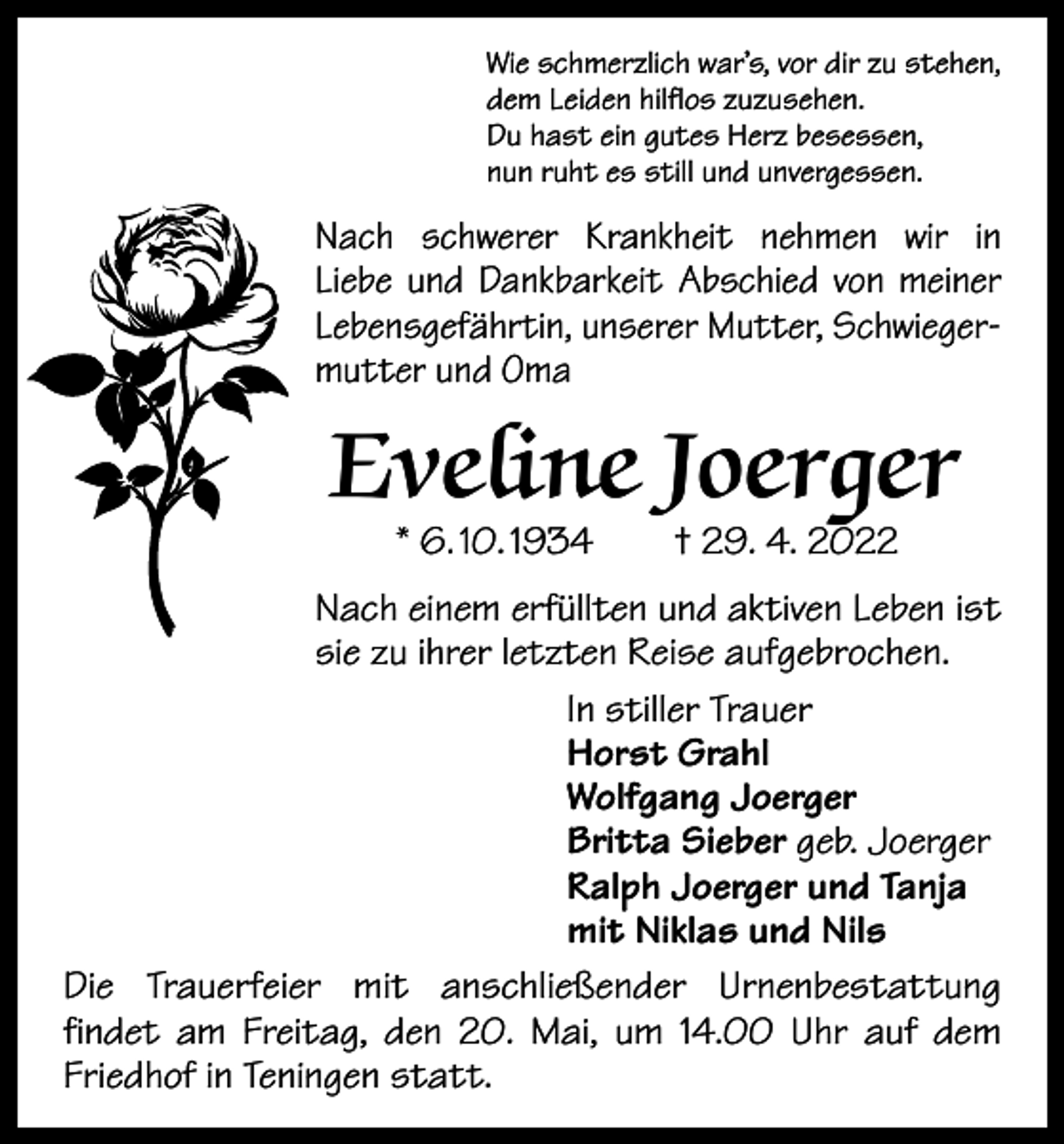 <p>Wie schmerzlich war’s, vor dir zu stehen,<br />dem Leiden hilflos zuzusehen.<br />Du hast ein gutes Herz besessen,<br />nun ruht es still und unvergessen.</p><p>Nach schwerer Krankheit nehmen wir in<br />Liebe und Dankbarkeit Abschied von meiner<br />Lebensgefährtin, unserer Mutter, Schwiegermutter und Oma</p><p>Eveline Joerger<br />* 6. 10. 1934 † 29. 4. 2022</p><p>Nach einem erfüllten und aktiven Leben ist<br />sie zu ihrer letzten Reise aufgebrochen.<br />In stiller Trauer<br />Horst Grahl<br />Wolfgang Joerger<br />Britta Sieber geb. Joerger<br />Ralph Joerger und Tanja<br />mit Niklas und Nils<br />Die Trauerfeier mit anschließender Urnenbestattung<br />findet am Freitag, den 20. Mai, um 14.00 Uhr auf dem<br />Friedhof in Teningen statt.</p>