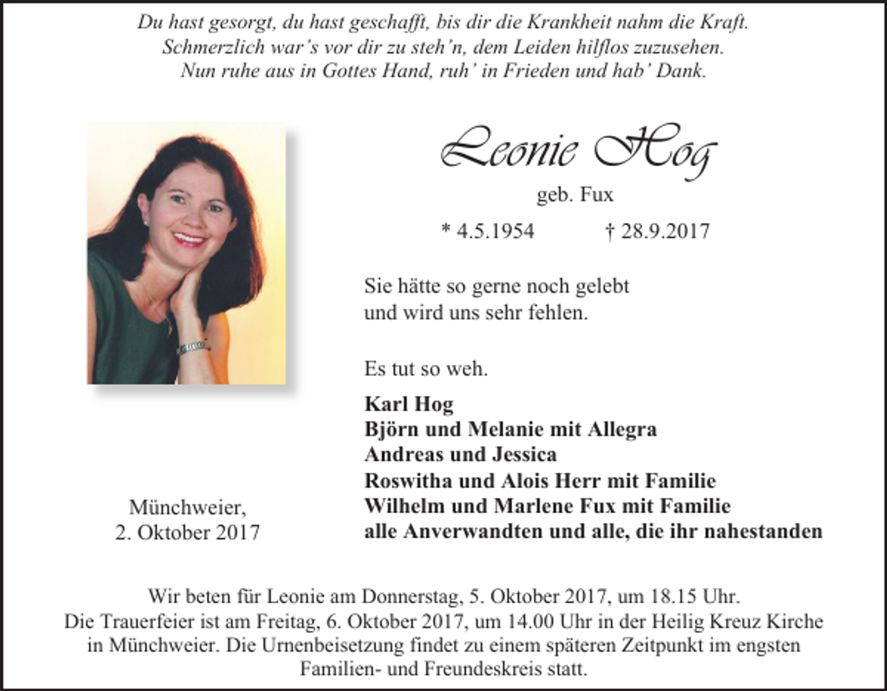 <p>Du hast gesorgt, du hast geschafft, bis dir die Krankheit nahm die Kraft.<br />Schmerzlich war’s vor dir zu steh’n, dem Leiden hilflos zuzusehen.<br />Nun ruhe aus in Gottes Hand, ruh’ in Frieden und hab’ Dank.</p><p>Leonie Hog<br />geb. Fux</p><p>* 4.5.1954</p><p>† 28.9.2017</p><p>Sie hätte so gerne noch gelebt<br />und wird uns sehr fehlen.<br />Es tut so weh.</p><p>Münchweier,<br />2. Oktober 2017</p><p>Karl Hog<br />Björn und Melanie mit Allegra<br />Andreas und Jessica<br />Roswitha und Alois Herr mit Familie<br />Wilhelm und Marlene Fux mit Familie<br />alle Anverwandten und alle, die ihr nahestanden</p><p>Wir beten für Leonie am Donnerstag, 5. Oktober 2017, um 18.15 Uhr.<br />Die Trauerfeier ist am Freitag, 6. Oktober 2017, um 14.00 Uhr in der Heilig Kreuz Kirche<br />in Münchweier. Die Urnenbeisetzung findet zu einem späteren Zeitpunkt im engsten<br />Familien- und Freundeskreis statt.</p>