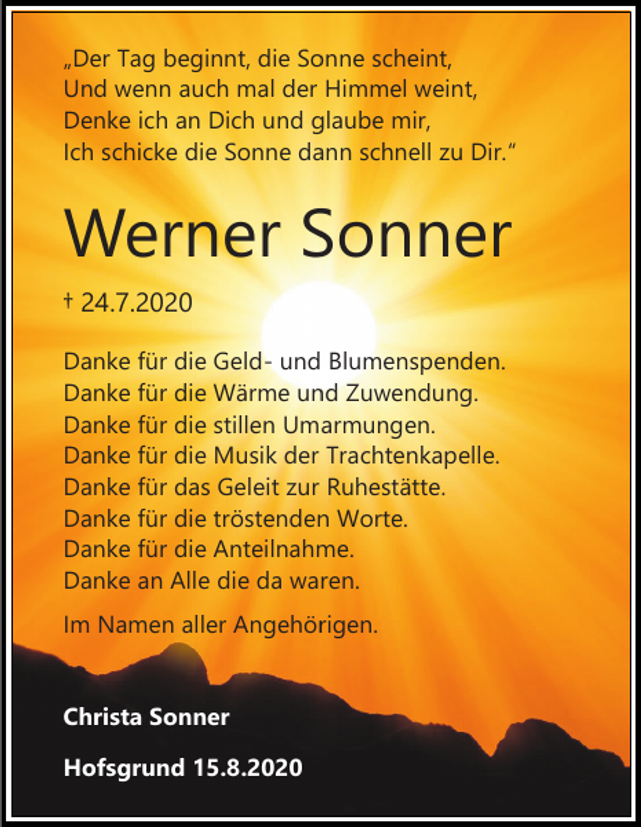 <p>„Der Tag beginnt, die Sonne scheint,<br />Und wenn auch mal der Himmel weint,<br />Denke ich an Dich und glaube mir,<br />Ich schicke die Sonne dann schnell zu Dir.“</p><p>Werner Sonner<br />† 24.7.2020<br />Danke für die Geld- und Blumenspenden.<br />Danke für die Wärme und Zuwendung.<br />Danke für die stillen Umarmungen.<br />Danke für die Musik der Trachtenkapelle.<br />Danke für das Geleit zur Ruhestätte.<br />Danke für die tröstenden Worte.<br />Danke für die Anteilnahme.<br />Danke an Alle die da waren.<br />Im Namen aller Angehörigen.</p><p>Christa Sonner<br />Hofsgrund 15.8.2020</p>
