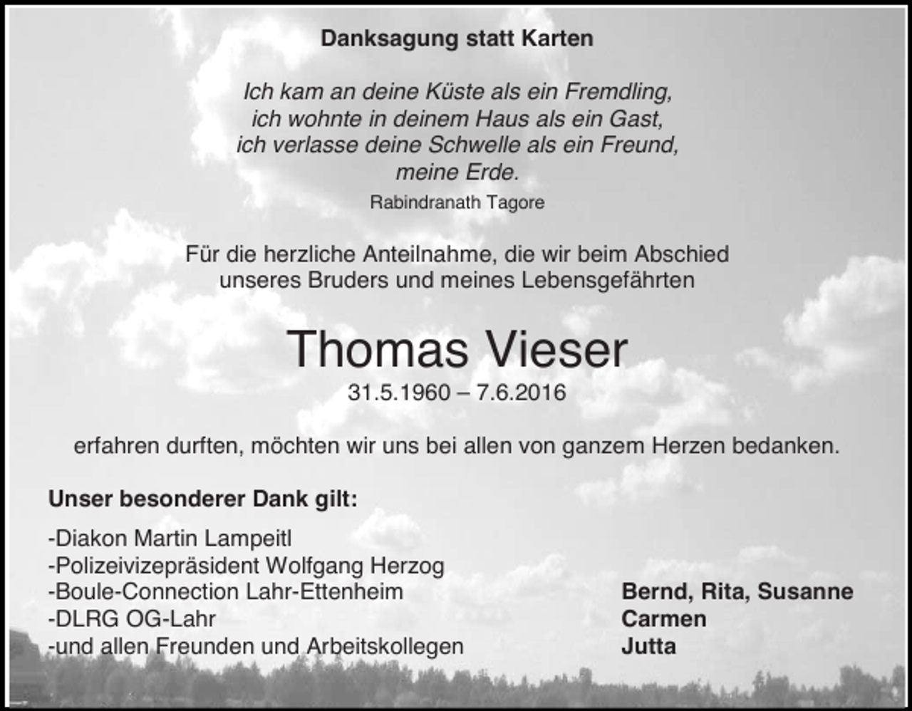 <p>Danksagung statt Karten<br />Ich kam an deine Küste als ein Fremdling,<br />ich wohnte in deinem Haus als ein Gast,<br />ich verlasse deine Schwelle als ein Freund,<br />meine Erde.<br />Rabindranath Tagore</p><p>Für die herzliche Anteilnahme, die wir beim Abschied<br />unseres Bruders und meines Lebensgefährten</p><p>Thomas Vieser<br />31.5.1960 – 7.6.2016<br />erfahren durften, möchten wir uns bei allen von ganzem Herzen bedanken.<br />Unser besonderer Dank gilt:<br />-Diakon Martin Lampeitl<br />-Polizeivizepräsident Wolfgang Herzog<br />-Boule-Connection Lahr-Ettenheim<br />-DLRG OG-Lahr<br />-und allen Freunden und Arbeitskollegen</p><p>Bernd, Rita, Susanne<br />Carmen<br />Jutta</p>