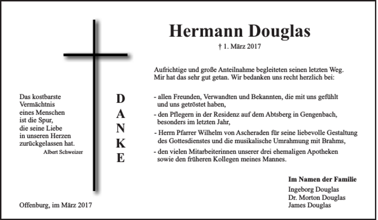 <p>Hermann Douglas<br />† 1. März 2017<br />Aufrichtige und große Anteilnahme begleiteten seinen letzten Weg.<br />Mir hat das sehr gut getan. Wir bedanken uns recht herzlich bei:<br />Das kostbarste<br />Vermächtnis<br />eines Menschen<br />ist die Spur,<br />die seine Liebe<br />in unseren Herzen<br />zurückgelassen hat.<br />Albert Schweizer</p><p>D<br />A<br />N<br />K<br />E</p><p>- allen Freunden, Verwandten und Bekannten, die mit uns gefühlt<br />und uns getröstet haben,<br />- den Pflegern in der Residenz auf dem Abtsberg in Gengenbach,<br />besonders im letzten Jahr,<br />- Herrn Pfarrer Wilhelm von Ascheraden für seine liebevolle Gestaltung<br />des Gottesdienstes und die musikalische Umrahmung mit Brahms,<br />- den vielen Mitarbeiterinnen unserer drei ehemaligen Apotheken<br />sowie den früheren Kollegen meines Mannes.<br />Im Namen der Familie</p><p>Offenburg, im März 2017</p><p>Ingeborg Douglas<br />Dr. Morton Douglas<br />James Douglas</p>