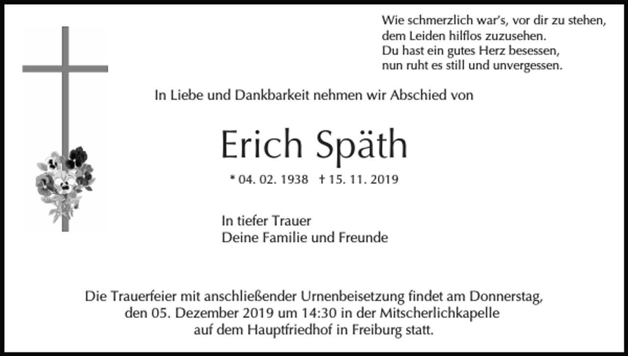 <p>Wie schmerzlich war’s, vor dir zu stehen,<br />dem Leiden hilflos zuzusehen.<br />Du hast ein gutes Herz besessen,<br />nun ruht es still und unvergessen.</p><p>In Liebe und Dankbarkeit nehmen wir Abschied von</p><p>Erich Späth<br />* 04. 02. 1938 † 15. 11. 2019</p><p>In tiefer Trauer<br />Deine Familie und Freunde</p><p>Die Trauerfeier mit anschließender Urnenbeisetzung findet am Donnerstag,<br />den 05. Dezember 2019 um 14:30 in der Mitscherlichkapelle<br />auf dem Hauptfriedhof in Freiburg statt.</p>