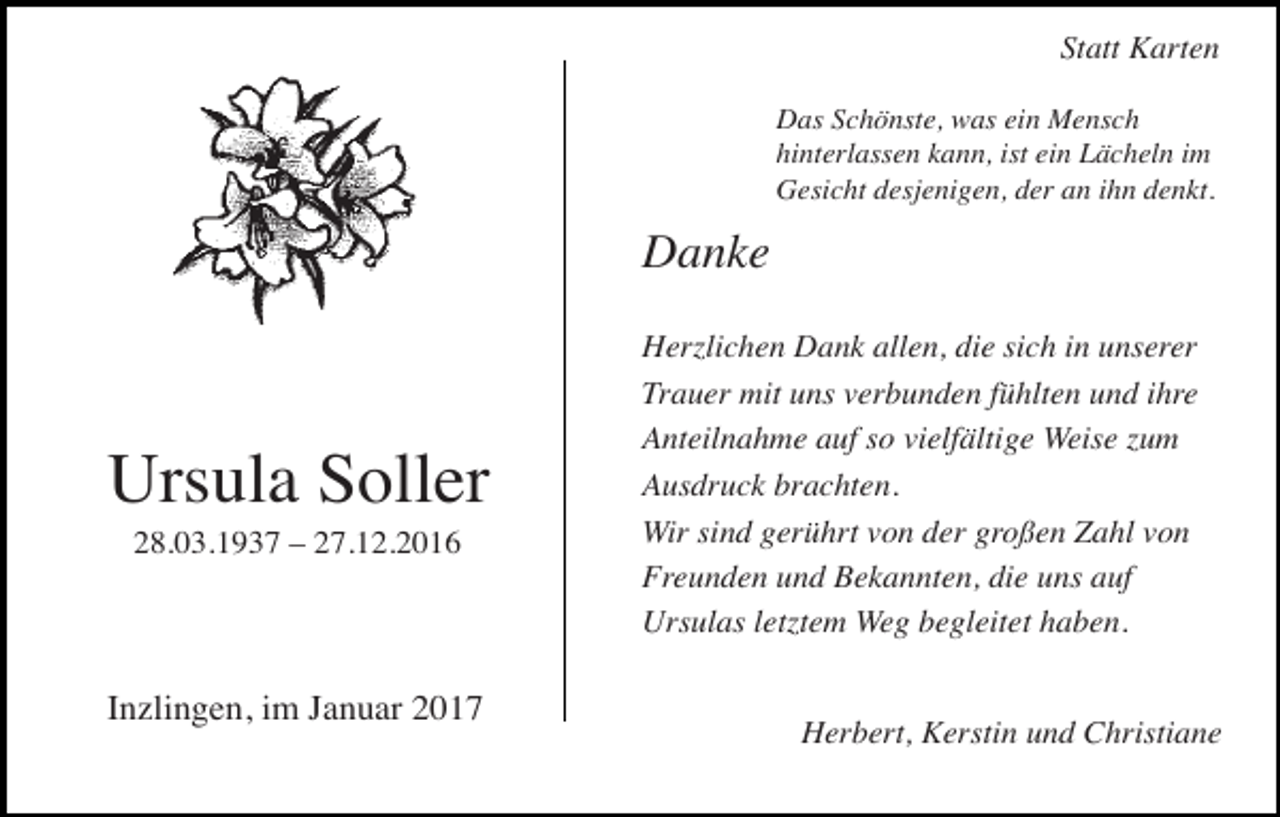 <p>Statt Karten<br />Das Schönste, was ein Mensch<br />hinterlassen kann, ist ein Lächeln im<br />Gesicht desjenigen, der an ihn denkt.</p><p>Danke</p><p>trauer35</p><p>Ursula Soller<br />28.03.1937 – 27.12.2016</p><p>Inzlingen, im Januar 2017</p><p>Herzlichen Dank allen, die sich in unserer<br />Trauer mit uns verbunden<br />fühlten und ihre<br />trauer36<br />Anteilnahme auf so vielfältige Weise zum<br />Ausdruck brachten. Stand:</p><p>2009<br />Wir sind gerührt von der großen Zahl von<br />Freunden und Bekannten, die uns auf<br />Ursulas letztem Weg begleitet haben.</p><p>Herbert, Kerstin und Christiane</p>