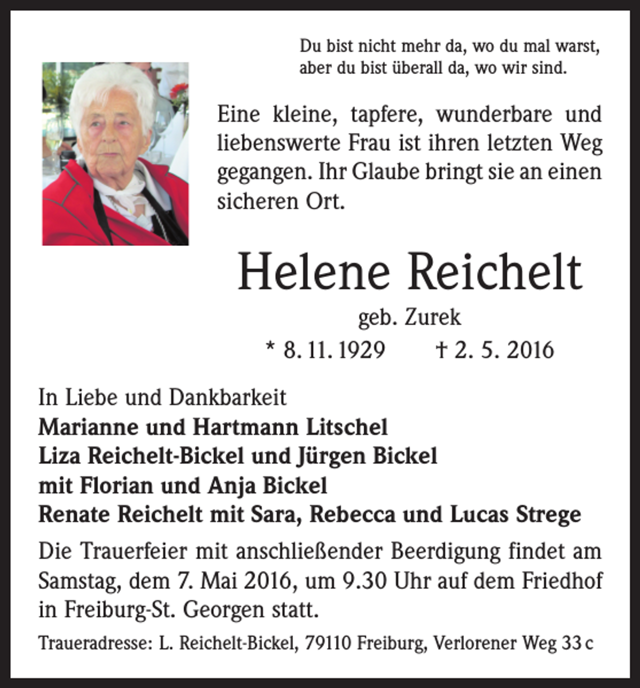 <p>Du bist nicht mehr da, wo du mal warst,<br />aber du bist überall da, wo wir sind.</p><p>Eine kleine, tapfere, wunderbare und<br />­liebenswerte Frau ist ihren letzten Weg<br />gegangen. Ihr Glaube bringt sie an einen<br />sicheren Ort.</p><p>Helene Reichelt<br />geb. Zurek<br />* 8. 11. 1929 † 2. 5. 2016</p><p>In Liebe und Dankbarkeit<br />Marianne und Hartmann Litschel<br />Liza Reichelt-Bickel und Jürgen Bickel<br />mit Florian und Anja Bickel<br />Renate Reichelt mit Sara, Rebecca und Lucas Strege<br />Die Trauerfeier mit anschließender Beerdigung findet am<br />Samstag, dem 7. Mai 2016, um 9.30 Uhr auf dem Friedhof<br />in Freiburg-St. Georgen statt.<br />Traueradresse: L. Reichelt-Bickel, 79110 Freiburg, Verlorener Weg 33 c</p>