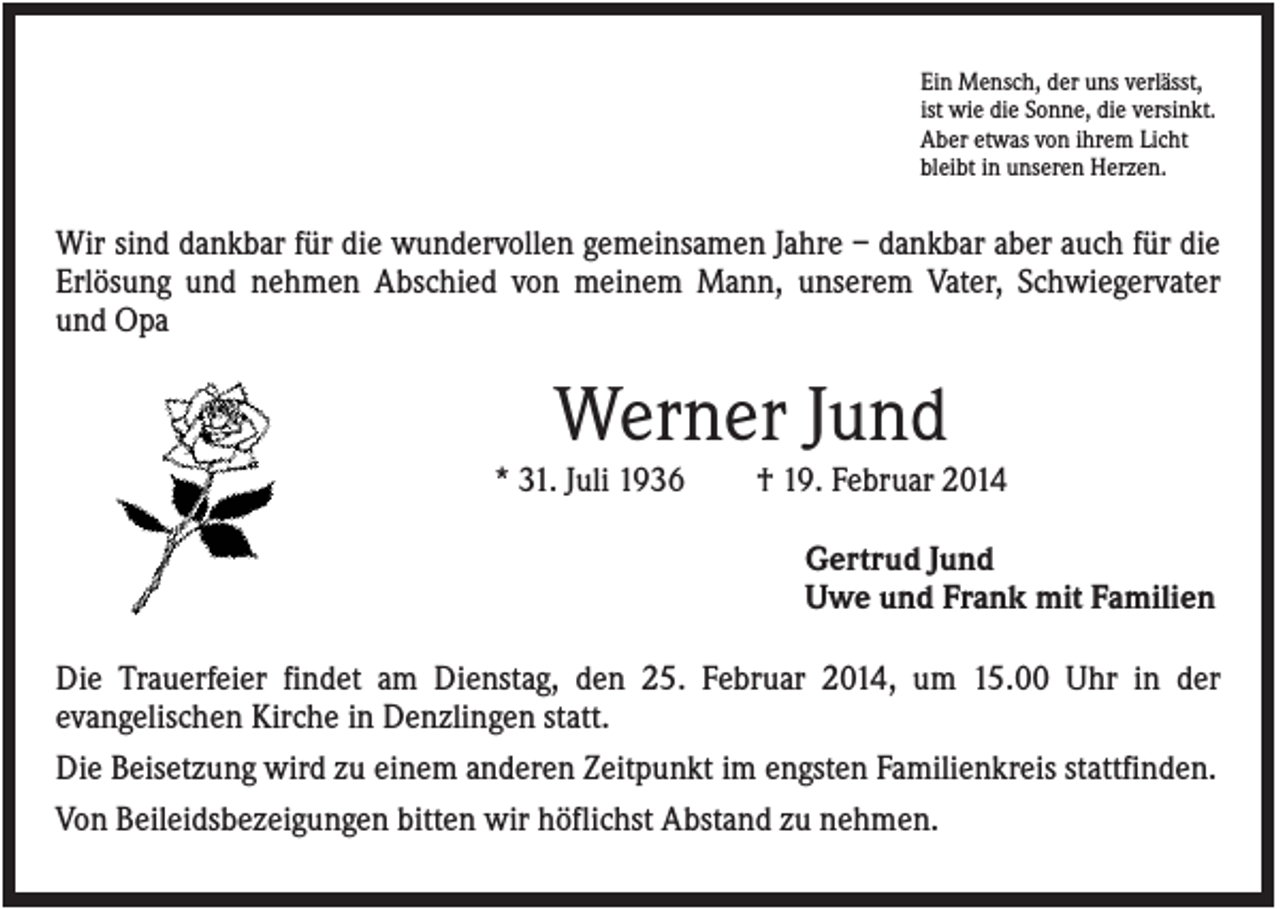 <p>Ein Mensch, der uns verlässt,<br />ist wie die Sonne, die versinkt.<br />Aber etwas von ihrem Licht<br />bleibt in unseren Herzen.</p><p>Wir sind dankbar für die wundervollen gemeinsamen Jahre – dankbar aber auch für die<br />Erlösung und nehmen Abschied von meinem Mann, unserem Vater, Schwiegervater<br />und Opa</p><p>Werner Jund<br />* 31. Juli 1936</p><p>† 19. Februar 2014<br />Gertrud Jund<br />Uwe und Frank mit Familien</p><p>Die Trauerfeier findet am Dienstag, den 25. Februar 2014, um 15.00 Uhr in der<br />evangelischen Kirche in Denzlingen statt.<br />Die Beisetzung wird zu einem anderen Zeitpunkt im engsten Familienkreis stattfinden.<br />Von Beileidsbezeigungen bitten wir höflichst Abstand zu nehmen.</p>