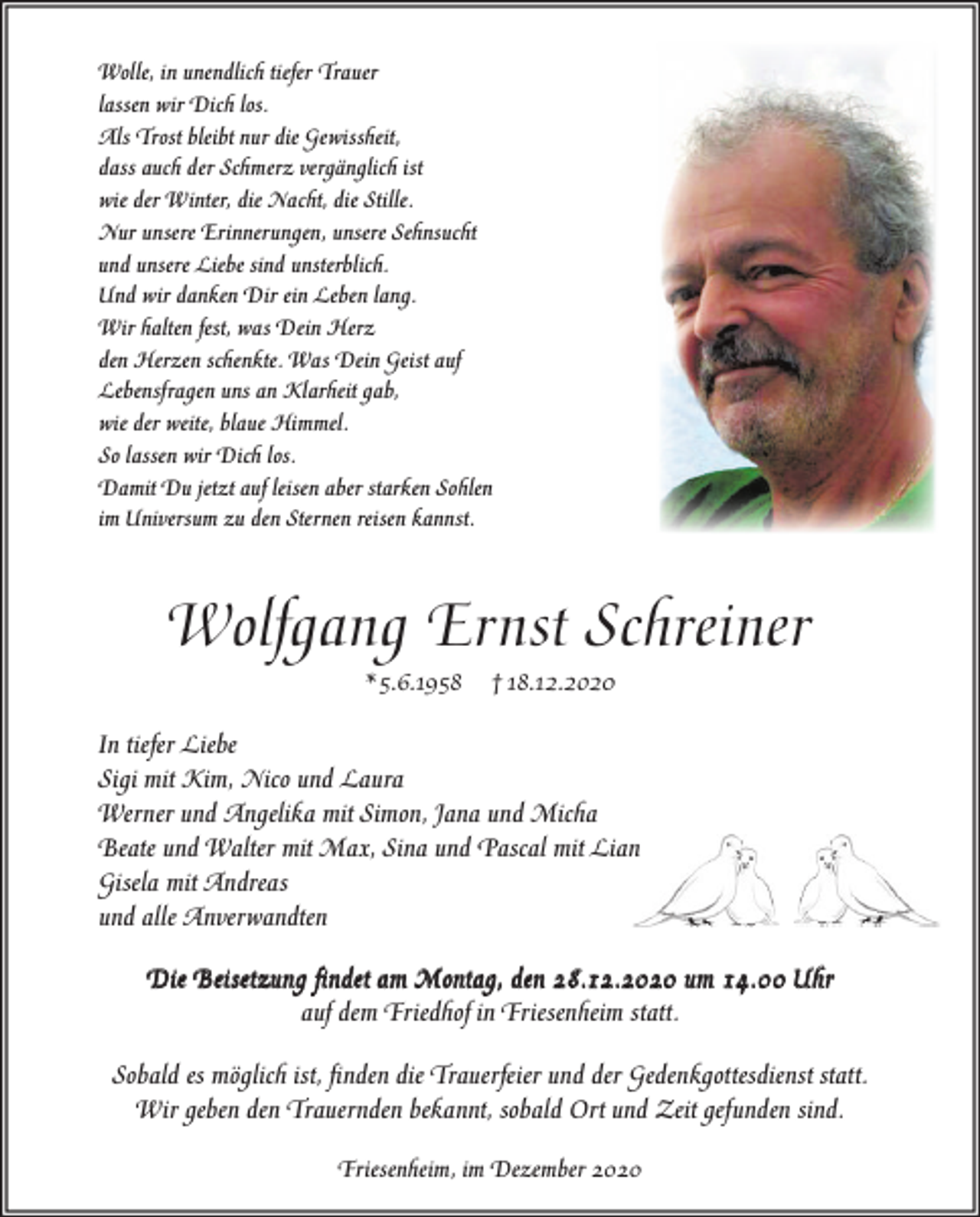 <p>Wolle, in unendlich tiefer Trauer<br />lassen wir Dich los.<br />Als Trost bleibt nur die Gewissheit,<br />dass auch der Schmerz vergänglich ist<br />wie der Winter, die Nacht, die Stille.<br />Nur unsere Erinnerungen, unsere Sehnsucht<br />und unsere Liebe sind unsterblich.<br />Und wir danken Dir ein Leben lang.<br />Wir halten fest, was Dein Herz<br />den Herzen schenkte. Was Dein Geist auf<br />Lebensfragen uns an Klarheit gab,<br />wie der weite, blaue Himmel.<br />So lassen wir Dich los.<br />Damit Du jetzt auf leisen aber starken Sohlen<br />im Universum zu den Sternen reisen kannst.</p><p>Wolfgang Ernst Schreiner<br />* 5.6.1958</p><p>† 18.12.2020</p><p>In tiefer Liebe<br />Sigi mit Kim, Nico und Laura<br />Werner und Angelika mit Simon, Jana und Micha<br />Beate und Walter mit Max, Sina und Pascal mit Lian<br />Gisela mit Andreas<br />und alle Anverwandten<br />Die Beisetzung ﬁndet am Montag, den 28.12.2020 um 14.00 Uhr<br />auf dem Friedhof in Friesenheim statt.<br />Sobald es möglich ist, ﬁnden die Trauerfeier und der Gedenkgottesdienst statt.<br />Wir geben den Trauernden bekannt, sobald Ort und Zeit gefunden sind.<br />Friesenheim, im Dezember 2020</p>