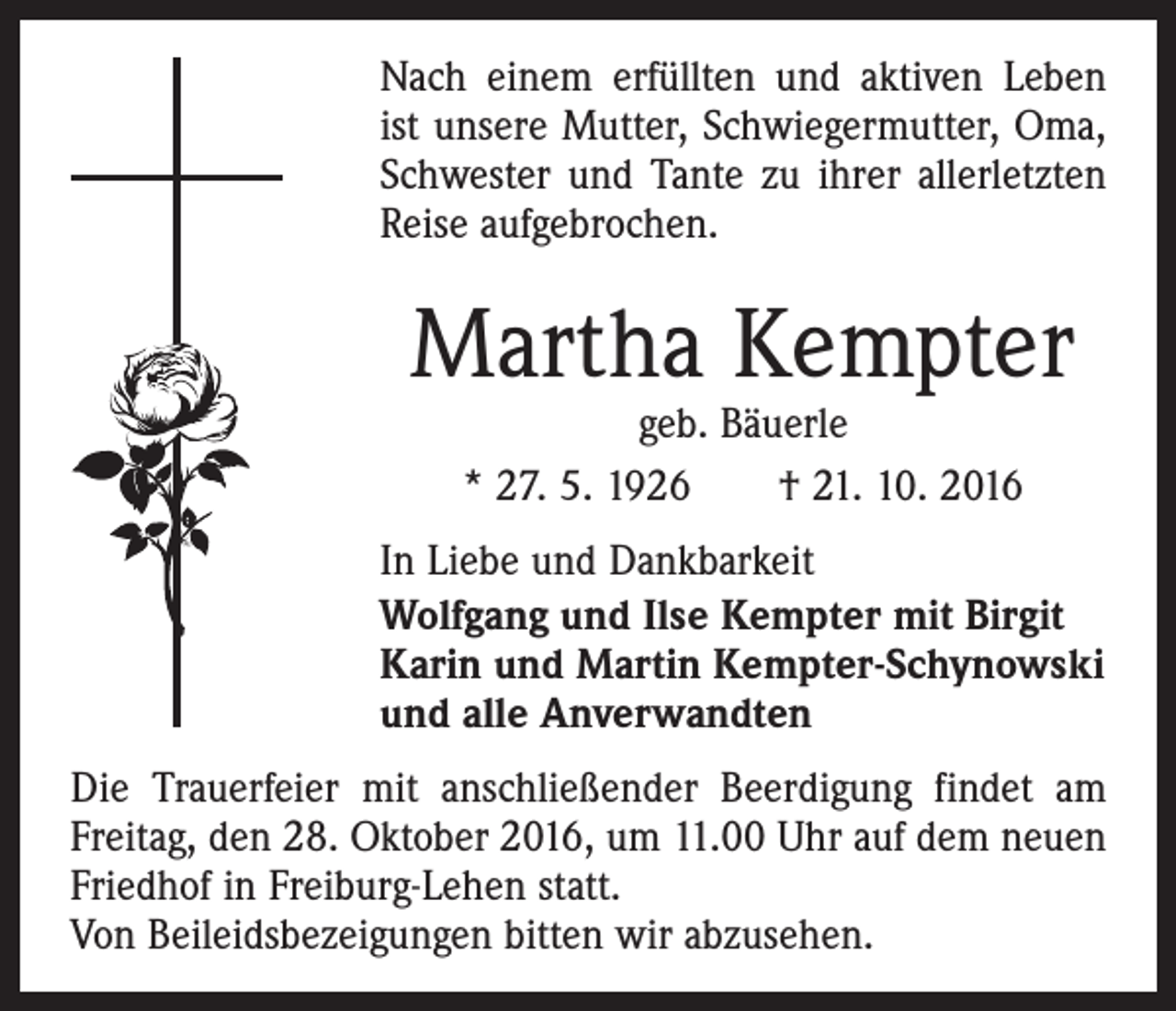 <p>Nach einem erfüllten und aktiven Leben<br />ist unsere Mutter, Schwiegermutter, Oma,<br />Schwester und Tante zu ihrer allerletzten<br />Reise aufgebrochen.</p><p>Martha Kempter<br />geb. Bäuerle<br />* 27. 5. 1926 † 21. 10. 2016</p><p>In Liebe und Dankbarkeit<br />Wolfgang und Ilse Kempter mit Birgit<br />Karin und Martin Kempter-Schynowski<br />und alle Anverwandten<br />Die Trauerfeier mit anschließender Beerdigung findet am<br />Freitag, den 28. Oktober 2016, um 11.00 Uhr auf dem neuen<br />Friedhof in Freiburg-Lehen statt.<br />Von Beileidsbezeigungen bitten wir abzusehen.</p>